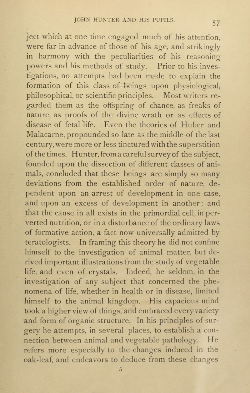 ject which at one time engaged much of his attention, were far in advance of those of his age, and strikingly in harmony with the pecuHarities of his reasoning powers and his methods of study. Prior to his inves- tigations, no attempts had been made to explain the formation of this class of beings upon physiological, philosophical, or scientific principles. Most writers re- garded them as the offspring of chance, as freaks of nature, as proofs of the divine wrath or as effects of disease of fetal life. Even the theories of Huber and Malacarne, propounded so late as the middle of the last century, were more or less tinctured with the superstition of the times. Hunter, from a careful survey of the subject, founded upon the dissection of different classes of ani- mals, concluded that these beings are simply so many deviations from the established order of nature, de- pendent upon an arrest of development in one case, and upon an excess of development in another; and that the cause in all exists in the primordial cell, in per- verted nutrition, or in a disturbance of the ordinary laws of formative action, a fact now universally admitted by teratologists. In framing this theory he did not confine himself to the investigation of animal matter, but de- rived important illustrations from the study of vegetable life, and even of crystals. Indeed, he seldom, in the investigation of any subject that concerned the phe- nomena of life, whether in health or in disease, limited himself to the animal kingdom. His capacious mind took a higher view of things, and embraced every variety and form of organic structure. In his principles of sur- gery he attempts, in several places, to establish a con- nection between animal and vegetable pathology. He refers more especially to the changes induced in the oak-leaf, and endeavors to deduce from these changes 6
