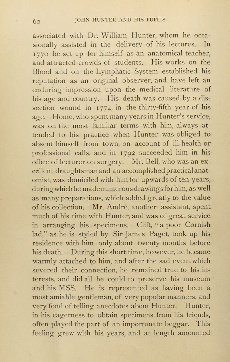 associated with Dr. William Hunter, whom he occa- sionally assisted in the delivery of his lectures. In 1770 he set up for himself as an anatomical teacher, and attracted crowds of students. His works on the Blood and on the Lymphatic System established his reputation as an original observer, and have left an enduring impression upon the medical literature of his age and country. His death was caused by a dis- section wound in 1774, in the thirty-fifth year of his age. Home, who spent many years in Hunter's service, was on the most familiar terms with him, always at- tended to his practice when Hunter was obliged to absent himself from town, on account of ill-health or professional calls, and in 1792 succeeded him in his office of lecturer on surger)^ Mr. Bell, who was an ex- cellent draughtsman and an accomplished practical anat- omist, was domiciled with him for upwards of ten years, duringwhichhemadenumerousdrawingsforhim, as well as many preparations, which added greatly to the value of his collection. Mr. Andre, another assistant, spent much of his time with Hunter, and was of great service in arranging his specimens. Clift,  a poor Cornish lad, as he is styled by Sir James Paget, took up his residence with him only about twenty months before his death. During this short time, however, he became warmly attached to him, and after the sad event which severed their connection, he remained true to his in- terests, and did all he could to preserve his museum and his MSS. He is represented as having been a most amiable gentleman, of very popular manners, and very fond of telling anecdotes about Hunter. Hunter, in his eagerness to obtain specimens from his friends, often played the part of an importunate beggar. This feeling grew with his years, and at length amounted