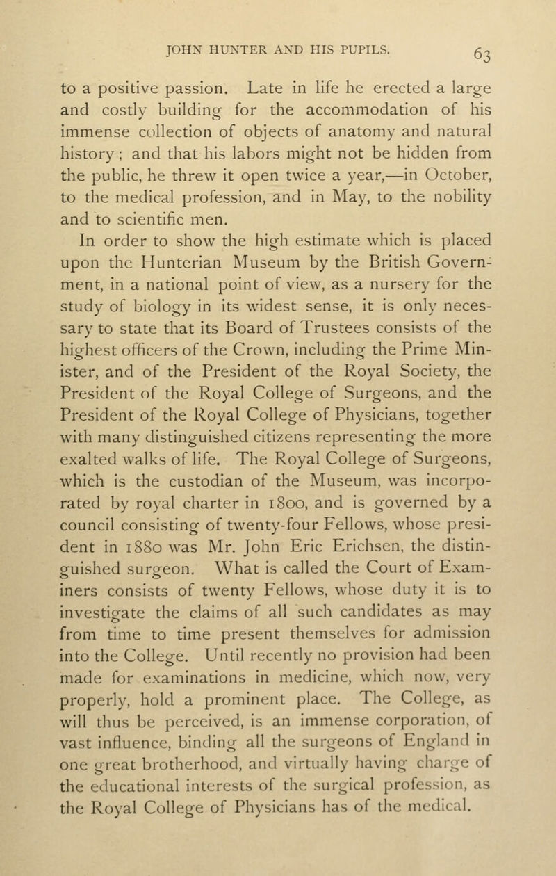 to a positive passion. Late in life he erected a large and costly building for the accommodation of his immense collection of objects of anatomy and natural history ; and that his labors might not be hidden from the public, he threw it open twice a year,—in October, to the medical profession, and in May, to the nobility and to scientific men. In order to show the high estimate which is placed upon the Hunterian Museum by the British Govern- ment, in a national point of view, as a nursery for the study of biology in its widest sense, it is only neces- sary to state that its Board of Trustees consists of the highest officers of the Crown, including the Prime Min- ister, and of the President of the Royal Society, the President of the Royal College of Surgeons, and the President of the Royal College of Physicians, together with many distinguished citizens representing the more exalted walks of life. The Royal College of Surgeons, which is the custodian of the Museum, was incorpo- rated by royal charter in 1800, and is governed by a council consisting of twenty-four Fellows, whose presi- dent in 1880 was Mr. John Eric Erichsen, the distin- guished surgeon. What is called the Court of Exam- iners consists of twenty Fellows, whose duty it is to investigate the claims of all such candidates as may from time to time present themselves for admission into the College. Until recendy no provision had been made for examinations in medicine, which now, very properly, hold a prominent place. The College, as will thus be perceived, is an immense corporation, of vast influence, binding all the surgeons of England in one great brotherhood, and virtually having charge of the educational interests of the surgical profession, as the Royal College of Physicians has of the medical.