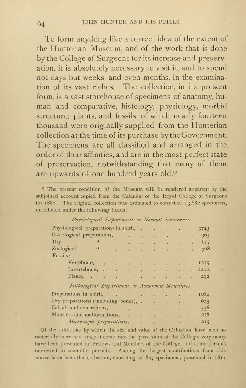 To form anything like a correct idea of the extent of the Hunterian Museum, and of the work that is done by the College of Surgeons for its increase and preserv- ation, it is absolutely necessary to visit it, and to spend not days but weeks, and even months, in the examina- tion of its vast riches. The collection, in its present form, is a vast storehouse of specimens of anatomy, hu- man and comparative, histology, physiology, morbid structure, plants, and fossils, of which nearly fourteen thousand were originally supplied from the Hunterian collection at the time of its purchase by the Government. The specimens are all classified and arranged in the order of their affinities, and are in the most perfect state of preservation, notwithstanding that many of them are upwards of one hundred years old.'^ * The present condition of the Museum will be rendered apparent by the subjoined account copied from the Calendar of the Royal College of Surgeons for 1880. The original collection was estimated to consist of 13,682 specimens, distributed under the following heads : Physiological Department, or Normal Stritctnres. Physiological preparations in spirit, ..... 3745 Osteological preparations, ....... 965 Dry  617 Zoological  ....... 1968 Fossils: Vertebrate, 1215 Invertebrate, ........ 2202 Plants, ......... 292 Pathological Department, or Abnormal Structures. Preparations in spirit, ....... 1084 Dry preparations (including bones), Calculi and concretions, Monsters and malformations, Microscopic preparations, Of the additions by which the size and v materially increased since it came into the possession of the College, very many have been presented by Fellows and Members of the College, and other persons interested in scientific pursuits. Among the largest contributions from this source have been the collection, consisting of 847 specimens, presented in i8ii 625 536 218 215 alue of the Collection have been so
