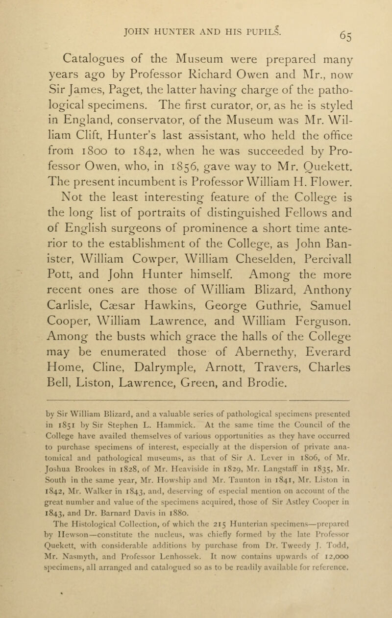 Catalogues of the Museum were prepared many years ago by Professor Richard Owen and Mr., now Sir James, Paget, the latter having charge of the patho- logical specimens. The first curator, or, as he is styled in England, conservator, of the Museum was Mr. Wil- liam Clift, Hunter's last assistant, who held the office from 1800 to 1842, when he was succeeded by Pro- fessor Owen, who, in 1856, gave way to Mr. Ouekett. The present Incumbent is Professor William H. Flower, Not the least Interestlnsf feature of the Colleofe is the long list of portraits of distinguished Fellows and of English surgeons of prominence a short time ante- rior to the establishment of the College, as John Ban- ister, William Cowper, William Cheselden, Perclvall Pott, and John Hunter himself. Among the more recent ones are those of William Bllzard, Anthony Carlisle, Caesar Hawkins, George Guthrie, Samuel Cooper, William Lawrence, and William Ferguson. Among the busts which grace the halls of the College may be enumerated those of Abernethy, Everard Home, Cline, Dalrymple, Arnott, Travers, Charles Bell, LIston, Lawrence, Green, and Brodle. by Sir William Blizard, and a valuable series of pathological specimens presented in 1851 by Sir Stephen L. Hammick. At the same time the Council of the College have availed themselves of various opportunities as they have occurred to purchase specimens of interest, especially at the dispersion of private ana- tomical and pathological museums, as that of Sir A. Lever in 1806, of Mr. Jo>hua Brookes in 1828, of Mr. Heaviside in 1829, Mr. Langstaff in 1835, Mr. South in the same year, Mr. Howship and Mr. Taunton in 1841, Mr. Liston in 1842, Mr. Walker in 1843, '^'^ deserving of especial mention on account of the great number and value of the specimens acquired, those of .Sir Astley Cooper in 1843, and Dr. Barnard Davis in 1880. The Histological Collection, of which the 215 Hunterian specimens—prepared by Hewson—constitute the nucleus, was chiefly formed by the late Professor Quekett, with considerable additions by purchase from Dr. Tweedy J. Todd, Mr. Nasmyth, and Professor Lenhossek. It now contains ujiwards of 12,000 specimens, all arranged and catalogued so as to be readily available for reference.