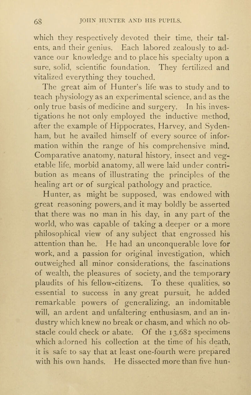 which they respectively devoted their time, their tal- ents, and their genius. Each labored zealously to ad- vance our knowledge and to place his specialty upon a sure, solid, scientific foundation. They fertilized and vitalized everything they touched. The great aim of Hunter's life was to study and to teach physiology as an experimental science, and as the only true basis of medicine and surgery. In his inves- tigations he not only employed the inductive method, after the example of Hippocrates, Harvey, and Syden- ham, but he availed himself of every source of infor- mation within the range of his comprehensive mind. Comparative anatomy, natural history, insect and veg- etable life, morbid anatomy, all were laid under contri- bution as means of illustrating the principles of the healing art or of surgical pathology and practice. Hunter, as might be supposed, was endowed with great reasoning powers, and it may boldly be asserted that there was no man in his day, in any part of the world, who was capable of taking a deeper or a more philosophical view of any subject that engrossed his attention than he. He had an unconquerable love for work, and a passion for original investigation, which outweighed all minor considerations, the fascinations of wealth, the pleasures of society, and the temporary plaudits of his fellow-citizens. To these qualities, so essential to success in any great pursuit, he added remarkable powers of generalizing, an Indomitable will, an ardent and unfaltering enthusiasm, and an in- dustry which knew no break or chasm, and which no ob- stacle could check or abate. Of the 13,682 specimens which adorned his collection at the time of his death, it Is safe to say that at least one-fourth were prepared with his own hands. He dissected more than five hun-