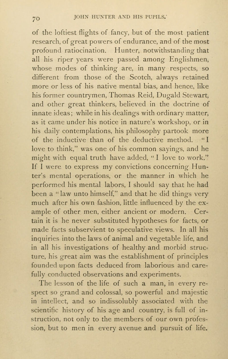 of the loftiest flights of fancy, but of the most patient research, of great powers of endurance, and of the most profound ratiocination. Hunter, notwithstanding that all his riper years were passed among Englishmen, whose modes of thinking are, in many respects, so different from those of the Scotch, always retained more or less of his native mental bias, and hence, like his former countrymen, Thomas Reid, Dugald Stewart, and other great thinkers, believed in the doctrine of innate ideas; while in his dealings with ordinary matter, as it came under his notice in nature's workshop, or in his daily contemplations, his philosophy partook more of the inductive than of the deductive method. I love to think, was one of his common sayings, and he might with equal truth have added, I love to work. If I were to express my convictions concerning Hun- ter's mental operations, or the manner in which he performed his mental labors, I should say that he had been a law unto himself. and that he did things very much after his own fashion, little influenced by the ex- ample of other men, either ancient or modern. Cer- tain it is he never substituted hypotheses for facts, or made facts subservient to speculative views. In all his inquiries into the laws of animal and vegetable life, and in all his investigations of healthy and morbid struc- ture, his great aim was the establishment of principles founded upon facts deduced from laborious and care- fully conducted observations and experiments. The lesson of the life of such a man, in every re- spect so grand and colossal, so powerful and majestic in intellect, and so indissolubly associated with the scientific history of his age and country, is full of in- struction, not only to the members of our own profes- sion, but to men in every avenue and pursuit of life.