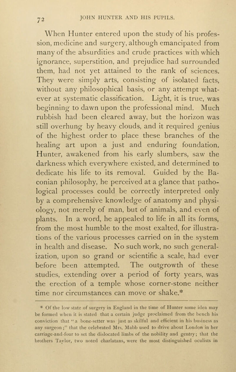 When Hunter entered upon the study of his profes- sion, medicine and surgery, although emancipated from many of the absurdities and crude practices with which ignorance, superstition, and prejudice had surrounded them, had not yet attained to the rank of sciences. They were simply arts, consisting of isolated facts, without any philosophical basis, or any attempt what- ever at systematic classification. Light, it is true, was beginning to dawn upon the professional mind. Much rubbish had been cleared away, but the horizon was still overhung by heavy clouds, and it required genius of the highest order to place these branches of the healing art upon a just and enduring foundation. Hunter, awakened from his early slumbers, saw the darkness which everywhere existed, and determined to dedicate his life to its removal. Guided by the Ba- conian philosophy, he perceived at a glance that patho- logical processes could be correctly interpreted only by a comprehensive knowledge of anatomy and physi- ology, not merely of man, but of animals, and even of plants. In a word, he appealed to life in all its forms, from the most humble to the most exalted, for illustra- tions of the various processes carried on in the system in health and disease. No such work, no such general- ization, upon so grand or scientific a scale, had ever before been attempted. The outgrowth of these studies, extending over a period of forty years, was the erection of a temple whose corner-stone neither time nor circumstances can move or shake.* * Of the low state of surgery in England in the time of Hunter some idea may be formed when it is stated that a certain judge proclaimed from the bench his conviction that a bone-setter was just as skilful and efficient in his business as any surgeon; that the celebrated Mrs. Mabb used to drive about London in her carriage-and-four to set the dislocated limbs of the nobility and gentry; that the brothers Taylor, two noted charlatans, were the most distinguished oculists in