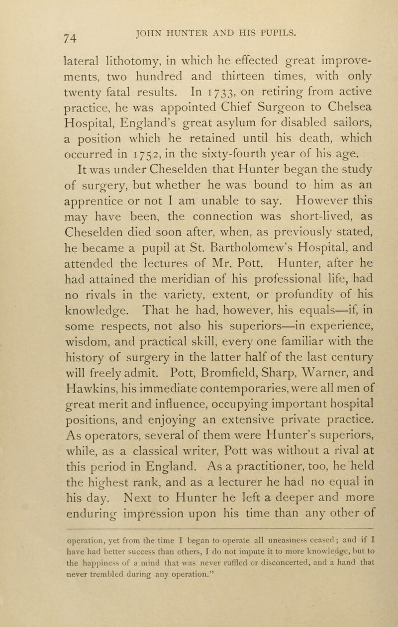 lateral lithotomy, in which he effected great improve- ments, two hundred and thirteen times, with only twenty fatal results. In 1733, on retiring from active practice, he was appointed Chief Surgeon to Chelsea Hospital, England's great asylum for disabled sailors, a position which he retained until his death, which occurred in 1752, in the sixty-fourth year of his age. It was under Cheselden that Hunter began the study of surgery, but whether he was bound to him as an apprentice or not I am unable to say. However this may have been, the connection was short-lived, as Cheselden died soon after, when, as previously stated, he became a pupil at St. Bartholomew's Hospital, and attended the lectures of Mr. Pott. Hunter, after he had attained the meridian of his professional life, had no rivals in the variety, extent, or profundity of his knowledge. That he had, however, his equals—if, in some respects, not also his superiors—in experience, wisdom, and practical skill, every one familiar with the history of surgery in the latter half of the last century will freely admit. Pott, Bromfield, Sharp, Warner, and Hawkins, his immediate contemporaries, were all men of great merit and influence, occupying important hospital positions, and enjoying an extensive private practice. As operators, several of them were Hunter's superiors, while, as a classical writer. Pott was without a rival at this period in England. As a practitioner, too, he held the highest rank, and as a lecturer he had no equal in his day. Next to Hunter he left a deeper and more enduring impression upon his time than any other of operation, yet from the time I began to operate all imeasiness ceased ; and if I have had better success than others, I do not impute it to more knowledge, but to the happiness of a mind that was never ruffled or disconcerted, and a hand that never trembled during any operation.