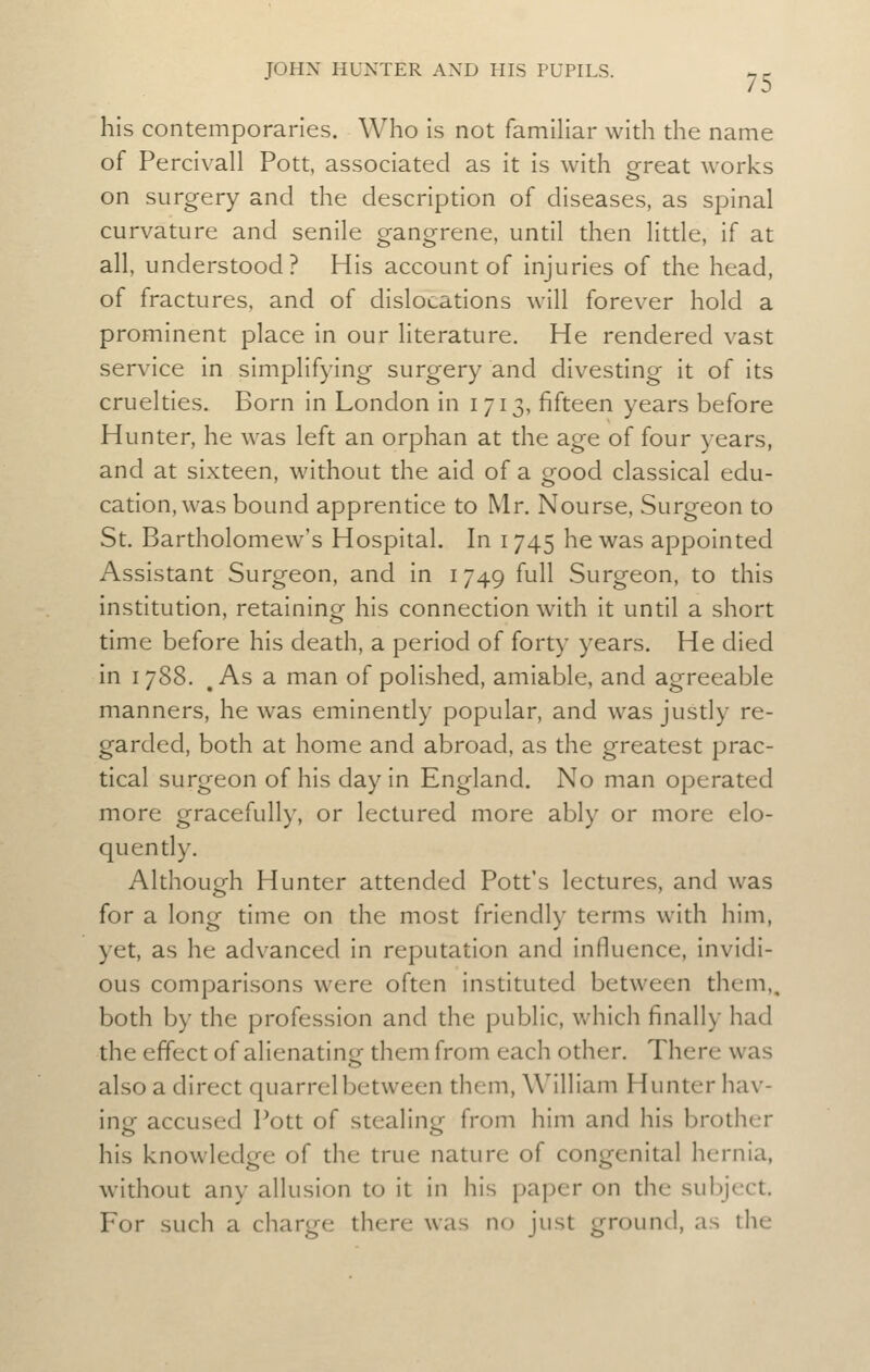 his contemporaries. Who is not familiar with the name of Percivall Pott, associated as it is with great works on surgery and the description of diseases, as spinal curvature and senile gangrene, until then litde, if at all, understood? His account of injuries of the head, of fractures, and of dislocations will forever hold a prominent place in our literature. He rendered vast service in simplifying surgery and divesting it of its cruelties. Born in London in i 713, fifteen years before Hunter, he was left an orphan at the age of four years, and at sixteen, without the aid of a good classical edu- cation, was bound apprentice to Mr. Nourse, Surgeon to St. Bartholomew's Hospital. In 1745 he was appointed Assistant Surgeon, and in 1749 full Surgeon, to this institution, retaining his connecdon with it until a short time before his death, a period of forty years. He died in 1788. , As a man of polished, amiable, and agreeable manners, he was eminently popular, and was justly re- garded, both at home and abroad, as the greatest prac- tical surgeon of his day in England. No man operated more gracefully, or lectured more ably or more elo- quently. Although Hunter attended Pott's lectures, and was for a long time on the most friendly terms with him, yet, as he advanced in reputation and influence, invidi- ous comparisons were often instituted between them,, both by the profession and the public, which finally had the effect of alienatingf them from each other. There was also a direct quarrel between them, William Hunter hav- ing accused Pott of stealing from him and his brother his knowledge of the true nature of congenital hernia, without any allusion to it in his paper on the subject. For such a charge there was no just ground, as the