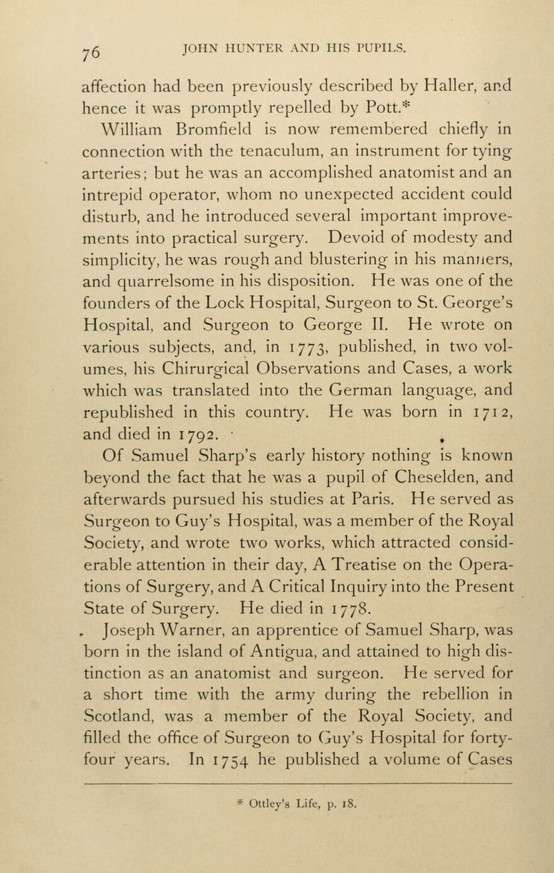 affection had been previously described by Haller, and hence it was promptly repelled by Pott.* William Bromfield is now remembered chiefly in connection with the tenaculum, an instrument for tying arteries; but he was an accomplished anatomist and an intrepid operator, whom no unexpected accident could disturb, and he introduced several important improve- ments into practical surgery. Devoid of modesty and simplicity, he was rough and blustering in his manners, and quarrelsome in his disposition. He was one of the founders of the Lock Hospital, Surgeon to St. George's Hospital, and Surgeon to George II. He wrote on various subjects, and, in 1773, published, in two vol- umes, his Chirurgical Observations and Cases, a work which was translated into the German language, and republished in this country. He was born in 1712, and died in 1792. • , Of Samuel Sharp's early history nothing is known beyond the fact that he was a pupil of Cheselden, and afterwards pursued his studies at Paris. He served as Surgeon to Guy's Hospital, was a member of the Royal Society, and wrote two works, which attracted consid- erable attention in their day, A Treatise on the Opera- tions of Surgery, and A Critical Inquiry into the Present State of Surgery. He died in 1778. , Joseph Warner, an apprentice of Samuel Sharp, was born in the island of Antigua, and attained to high dis- tinction as an anatomist and surgeon. He served for a short time with the army during the rebellion in Scotland, was a member of the Royal Society, and filled the office of Surgeon to Guy's Hospital for forty- four years. In 1754 he published a volume of Cases * Oltley's Life, p. i8.