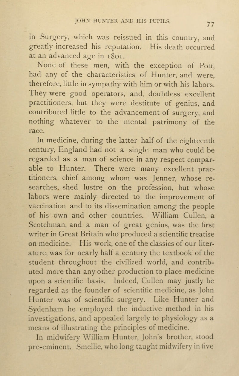 in Surgery, which was reissued in this country, and greatly increased his reputation. His death occurred at an advanced age in 1801. None of these men, with the exception of Pott, had any of the characteristics of Hunter, and were, therefore, httle in sympathy with him or with his labors. They were good operators, and, doubdess excellent practitioners, but they were destitute of genius, and contributed little to the advancement of surgery, and nothing whatever to the mental patrimony of the race. In medicine, during the latter half of the eighteenth century, England had not a single man who could be regarded as a man of science in any respect compar- able to Hunter. There were many excellent prac- titioners, chief among whom was Jenner, whose re- searches, shed lustre on the profession, but whose labors were mainly directed to the improvement of vaccination and to its dissemination among the people of his own and other countries. William Cullen, a Scotchman, and a man of great genius, was the first writer in Great Britain who produced a scientific treatise on medicine. His work, one of the classics of our liter- ature, was for nearly half a century the textbook of the student throughout the civilized world, and contrib- uted more than any other production to place medicine upon a scientific basis. Indeed, Cullen may justly be regarded as the founder of scientific medicine, as John Hunter was of scientific surgery. Like Hunter and Sydenham he employed the inductive method in his investigations, and appealed largely to physiology as a means of illustrating the principles of medicine. In midwifery William Hunter, John's brother, stood pre-eminent. Smellie, who long taught midwifery in Wvg