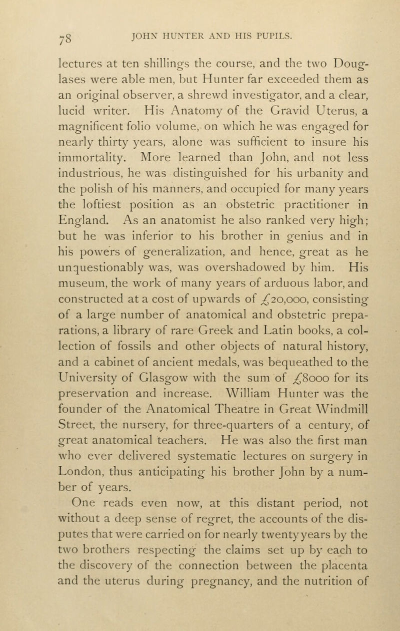 lectures at ten shillinofs the course, and the two Doug- lases were able men, but Hunter far exceeded them as an original observer, a shrewd investigator, and a clear, lucid writer. His Anatomy of the Gravid Uterus, a magnificent folio volume, on which he was en^aeed for nearly thirty years, alone was sufficient to insure his immortality. More learned than John, and not less industrious, he was distinguished for his urbanity and the polish of his manners, and occupied for many years the loftiest position as an obstetric practitioner in England. As an anatomist he also ranked very high; but he was inferior to his brother in genius and in his powers of generalization, and hence, great as he unquestionably was, was overshadowed by him. His museum, the work of many years of arduous labor, and constructed at a cost of upwards of ^20,000, consisting of a large number of anatomical and obstetric prepa- rations, a library of rare Greek and Latin books, a col- lection of fossils and other objects of natural history, and a cabinet of ancient medals, was bequeathed to the University of Glasgow with the sum of ;/^8ooo for its preservation and increase. William Hunter was the founder of the Anatomical Theatre in Great Windmill Street, the nursery, for three-quarters of a century, of great anatomical teachers. He was also the first man who ever delivered systematic lectures on surgery in London, thus anticipating his brother John by a num- ber of years. One reads even now, at this distant period, not without a deep sense of regret, the accounts of the dis- putes that were carried on for nearly twenty years by the two brothers respecting the claims set up by each to the discovery of the connection between the placenta and the uterus during pregnancy, and the nutrition of