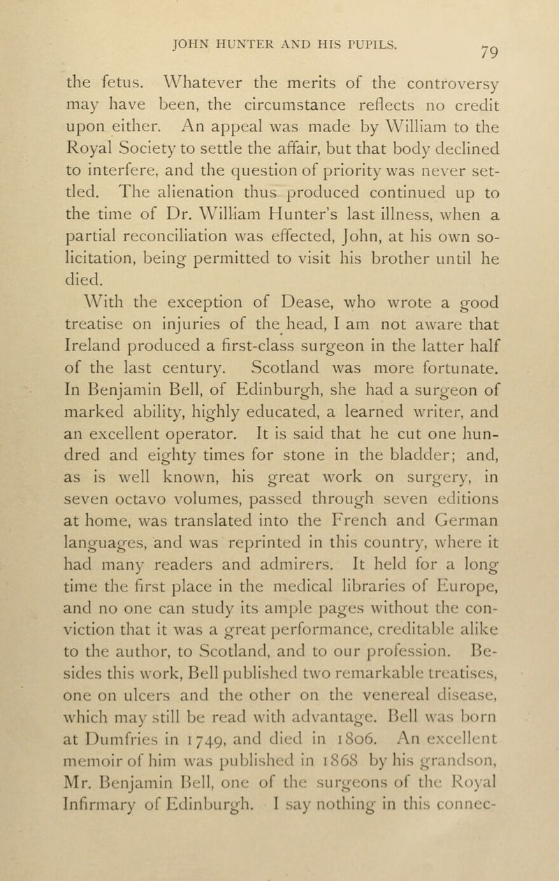 the fetus. Whatever the merits of the controversy may have been, the circumstance reflects no credit upon either. An appeal was made by WilHam to the Royal Society to settle the affair, but that body declined to interfere, and the question of priority was never set- tled. The alienation thus produced continued up to the time of Dr. Wilham Hunter's last illness, when a partial reconciliation was effected, John, at his own so- licitation, being permitted to visit his brother until he died. With the exception of Dease, who wrote a good treatise on injuries of the head, I am not aware that Ireland produced a first-class surgeon in the latter half of the last century. Scotland was more fortunate. In Benjamin Bell, of Edinburgh, she had a surgeon of marked ability, highly educated, a learned writer, and an excellent operator. It is said that he cut one hun- dred and eighty times for stone in the bladder; and, as is well known, his great work on surgery, in seven octavo volumes, passed through seven editions at home, was translated into the French and German languages, and was reprinted in this country, where it had many readers and admirers. It held for a long time the first place in the medical libraries of Europe, and no one can study its ample pages without the con- viction that it was a great performance, creditable alike to the author, to Scotland, and to our profession. Be- sides this work. Bell published two remarkable treatises, one on ulcers and the other on the venereal disease, which may still be read with advantage. Bell was born at Dumfries in 1749, and died in 1806. An excellent memoir of him was published in 1868 by his grandson, Mr. Benjamin Bell, one of the surgeons of the Royal Infirmary of Edinburgh. I say nothing in this conncc-