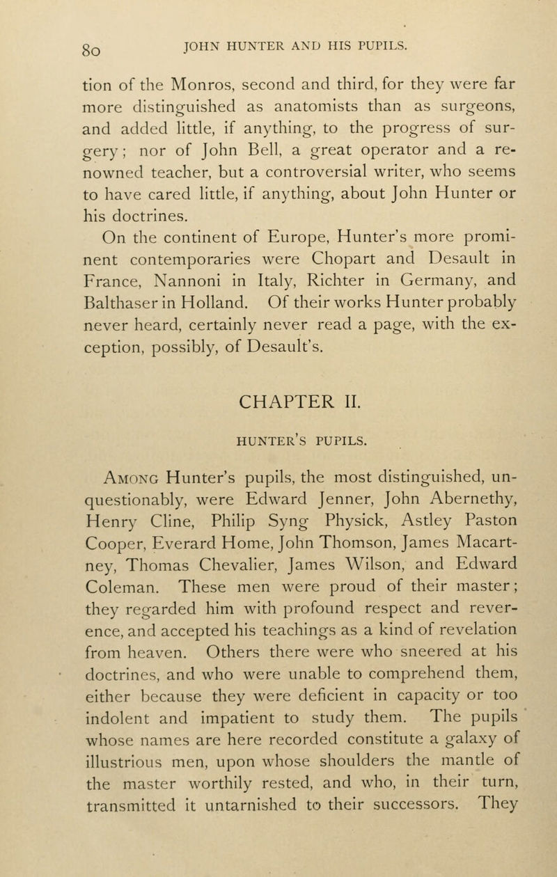 tion of the Monros, second and diird, for diey were far more distinguished as anatomists than as surgeons, and added Httle, if anything, to the progress of sur- gery ; nor of John Bell, a great operator and a re- nowned teacher, but a controversial writer, who seems to have cared little, if anything, about John Hunter or his doctrines. On the continent of Europe, Hunter's more promi- nent contemporaries were Chopart and Desault in France, Nannoni in Italy, Richter in Germany, and Balthaser in Holland. Of their works Hunter probably never heard, certainly never read a page, with the ex- ception, possibly, of Desault's. CHAPTER II. hunter's pupils. Among Hunter's pupils, the most distinguished, un- quesdonably, were Edward Jenner, John Abernethy, Henry Cline, Philip Syng Physick, Astley Paston Cooper, Everard Home, John Thomson, James Macart- ney, Thomas Chevalier, James Wilson, and Edward Coleman. These men were proud of their master; they regarded him with profound respect and rever- ence, and accepted his teachings as a kind of reveladon from heaven. Others there were who sneered at his doctrines, and who were unable to comprehend them, either because they were deficient in capacity or too indolent and impadent to study them. The pupils whose names are here recorded constitute a galaxy of illustrious men, upon whose shoulders the mantle of the master worthily rested, and who, in their turn, transmitted it untarnished to their successors. They