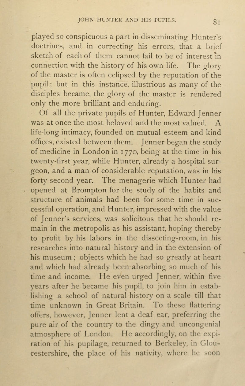 played so conspicuous a part in disseminating Hunter's doctrines, and in correcting his errors, that a brief sketch of each of them cannot fail to be of interest m connection with the history of his own life. The glory of the master is often eclipsed by the reputation of the pupil; but in this instance, illustrious as many of the disciples became, the glory of the master is rendered only the more brilliant and enduring. Of all the private pupils of Hunter, Edward Jenner was at once the most beloved and the most valued. A life-long intimacy, founded on mutual esteem and kind offices, existed between them. Jenner began the study of medicine in London in 1770, being at the time in his twenty-first year, while Hunter, already a hospital sur- geon, and a man of considerable reputation, was in his forty-second year. The menagerie which Hunter had opened at Brompton for the study of the habits and structure of animals had been for some time in suc- cessful operation, and Hunter, impressed with the value of Jenner's services, was solicitous that he should re- main in the metropolis as his assistant, hoping thereby to profit by his labors in the dissecting-room, in his researches into natural history and in the extension of his museum ; objects which he had so greatly at heart and which had already been absorbing so much of his time and income. He even urged Jenner, within five years after he became his pupil, to join him in estab- lishing a school of natural history on a scale till that time unknown in Great Britain. To these flattering offers, however, Jenner lent a deaf ear, preferring the pure air of the country to the dingy and uncongenial atmosphere of London. He accordingly, on the expi- ration of his pupilage, returned to Berkeley, in Glou- cestershire, the place of his nativity, where he soon
