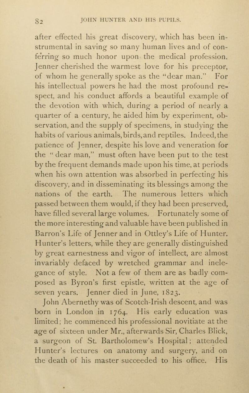 after effected his great discovery, which has been in- strumental in saving so many human Hves and of con- fe'rrlng so much honor upon the medical profession. Jenner cherished the warmest love for his preceptor, of whom he generally spoke as the dear man. For his intellectual powers he had the most profound re- spect, and his conduct affords a beautiful example of the devotion with which, during a period of nearly a quarter of a century, he aided him by experiment, ob- servation, and the supply of specimens, in studying the habits of various animals, birds, and reptiles. Indeed, the patience of Jenner, despite his love and veneration for the dear man, must often have been put to the test by the frequent demands made upon his time, at periods when his own attention was absorbed in perfecting his discovery, and in disseminating its blessings among the nations of the earth. The numerous letters which passed between them would, if they had been preserved, have filled several large volumes. Fortunately some of the more interesting and valuable have been published in Barron's Life of Jenner and in Ottley's Life of Hunter. Hunter's letters, while they are generally distinguished by great earnestness and vigor of intellect, are almost invariably defaced by wretched grammar and inele- gance of style. Not a few of them are as badly com- posed as Byron's first epistle, written at the age of seven years. Jenner died in June, 1823. John Abernethy was of Scotch-Irish descent, and was born in London in 1764. His early education was limited; he commenced his professional novitiate at the age of sixteen under Mr., afterwards Sir, Charles Blick, a surgeon of St. Bartholomew's Hospital; attended Hunter's lectures on anatomy and surgery, and on the death of his master succeeded to his office. His