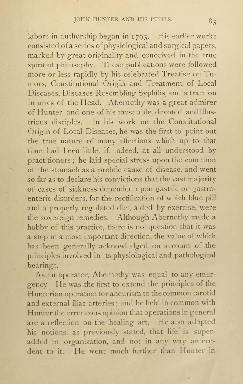 labors in authorship began in 1793. His earHer works consisted of a series of physiological and surgical papers, marked by great originality and conceived in the true spirit of philosophy. These publications were followed more or less rapidly by his celebrated Treatise on Tu- mors, Constitutional Origin and Treatment of Local Diseases, Diseases Resembling Syphilis, and a tract on Injuries of the Head. Abernethy was a great admirer of Hunter, and one of his most able, devoted, and illus- trious disciples. In his work on the Constitutional Origin of Local Diseases, he was the first to point out the true nature of many affections which, up to that time, had been little, if, indeed, at all understood by practitioners ; he laid special stress upon the condition of the stomach as a prolific cause of disease, and went so far as to declare his convictions that the vast majority of cases of sickness depended upon gastric or gastro- enteric disorders, for the rectification of which blue pill and a properly regulated diet, aided by exercise, were the sovereign remedies. Although Abernethy made a hobby of this practice, there is no question that it was a step in a most important direcdon, the value of which has been generally acknowledged, on account of the principles involved in its physiological and pathological bearinofs. As an operator, Abernethy was equal to any emer- gency He was the first to extend the principles of the Hunterian operation for aneurism to the common carotid and external iliac arteries ; and he held in common with Hunter the erroneous opinion that operations in general are a reflection on the healing art. He also adopted his notions, as previously stated, that life' is super- added to organization, and not in any way antece- dent to it. He went much further tlian Hunter in