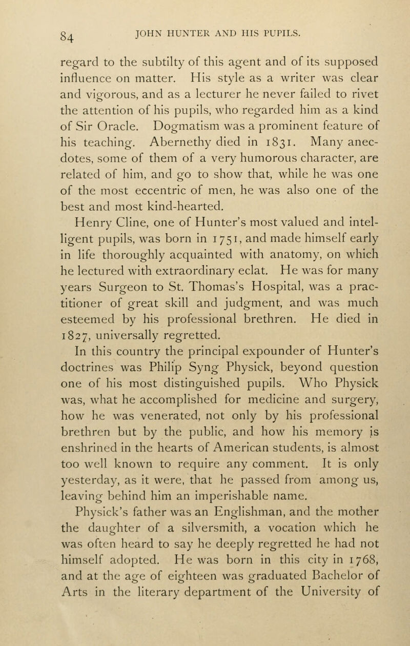 regard to the subtilty of this agent and of its supposed influence on matter. His style as a writer was clear and vigorous, and as a lecturer he never failed to rivet the attention of his pupils, who regarded him as a kind of Sir Oracle, Dogmatism was a prominent feature of his teaching. Abernethy died in 1831. Many anec- dotes, some of them of a very humorous character, are related of him, and go to show that, while he was one of the most eccentric of men, he was also one of the best and most kind-hearted. Henry Cline, one of Hunter's most valued and intel- ligent pupils, was born in i 751, and made himself early in life thoroughly acquainted with anatomy, on which he lectured with extraordinary eclat. He was for many years Surgeon to St, Thomas's Hospital, was a prac- titioner of great skill and judgment, and was much esteemed by his professional brethren. He died in 1827, universally regretted. In this country the principal expounder of Hunter's doctrines was Philip Syng Physick, beyond question one of his most distinguished pupils. Who Physick was, what he accomplished for medicine and surgery, how he was venerated, not only by his professional brethren but by the public, and how his memory is enshrined in the hearts of American students, is almost too well known to require any comment. It is only yesterday, as it were, that he passed from among us, leaving behind him an Imperishable name, Physick's father was an Englishman, and the mother the daughter of a silversmith, a vocation which he was often heard to say he deeply regretted he had not himself adopted. He was born In this city In 1768, and at the aire of elo-hteen was oraduated Bachelor of Arts In the literary department of the University of
