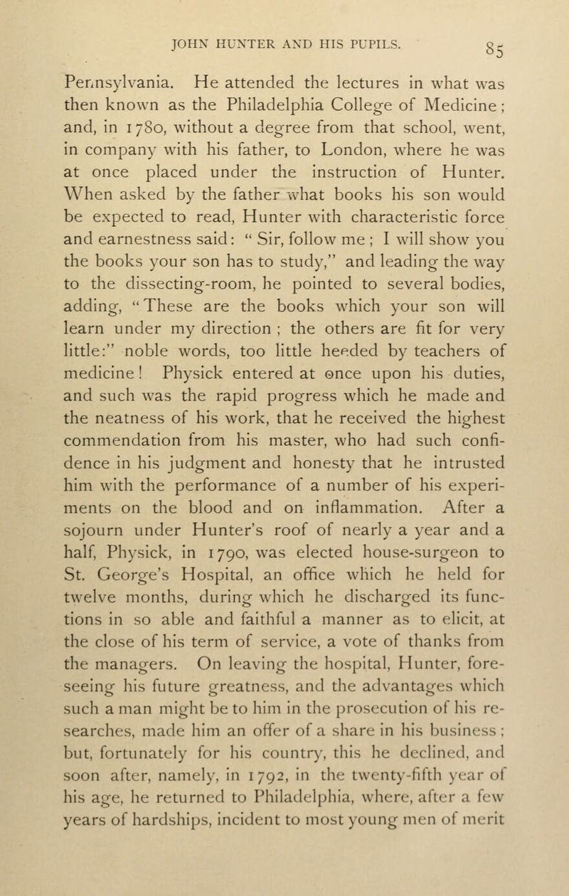 Pennsylvania. He attended the lectures in what was then known as the Philadelphia College of Medicine; and, in 1780, without a degree from that school, went, in company with his father, to London, where he was at once placed under the instruction of Hunter. When asked by the father u^hat books his son would be expected to read, Hunter with characteristic force and earnestness said:  Sir, follow me ; I will show you the books your son has to study, and leading the way to the dissecting-room, he pointed to several bodies, adding, These are the books which your son will learn under my direction ; the others are fit for very little: noble words, too little heeded by teachers of medicine ! Physick entered at once upon his duties, and such was the rapid progress which he made and the neatness of his work, that he received the hip-hest commendation from his master, who had such confi- dence in his judgment and honesty that he intrusted him with the performance of a number of his experi- ments on the blood and on inflammation. After a sojourn under Hunter's roof of nearly a year and a half, Physick, in 1790, was elected house-surgeon to St. George's Hospital, an office which he held for twelve months, durinof which he discharo-ed its func- tions in so able and faithful a manner as to elicit, at the close of his term of service, a vote of thanks from the managers. On leaving the hospital. Hunter, fore- seeinof his future greatness, and the advanta^res which such a man might be to him in the prosecution of his re- searches, made him an offer of a share in his business; but, fortunately for his country, this he declined, and soon after, namely, in 1792, in the twenty-fifth year of his age, he returned to Philadelphia, where, after a few years of hardships, incident to most young men of merit
