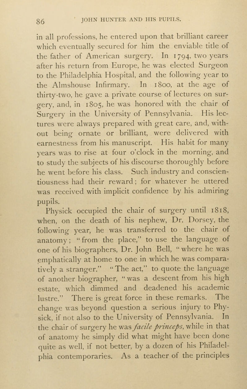 in all professions, he entered upon that brilliant career which eventually secured for him the enviable title of the father of American surgery. In 1794, two years after his return from Europe, he was elected Surgeon to the Philadelphia Hospital, and the following year to the Almshouse Infirmary. In 1800, at the age of thirty-two, he gave a private course of lectures on sur- gery, and, in 1805, he was honored with the chair of Surgery in the University of Pennsylvania. His lec- tures were always prepared with great care, and, with- out beine ornate or brilliant, were delivered with earnestness from his manuscript. His habit for many years was to rise at four o'clock in the morning, and to study the subjects of his discourse thoroughly before he went before his class. Such industry and conscien- tiousness had their reward; for whatever he uttered was received with implicit confidence by his admiring pupils. Physick occupied the chair of surgery until 1818, when, on the death of his nephew, Dr. Dorsey, the following year, he was transferred to the chair of anatomy; from the place, to use the language of one of his biographers. Dr. John Bell, where he was emphatically at home to one in which he was compara- tively a stranger. The act, to quote the language of another biographer, was a descent from his high estate, which dimmed and deadened his academic lustre. There is great force in these remarks. The change was beyond question a serious injury to Phy- sick, if not also to the University of Pennsylvania. In the chair of surgery he y^2.% facile princeps, while in that of anatomy he simply did what might have been done quite as well, if not better, by a dozen of his Philadel- phia contemporaries. As a teacher of the principles