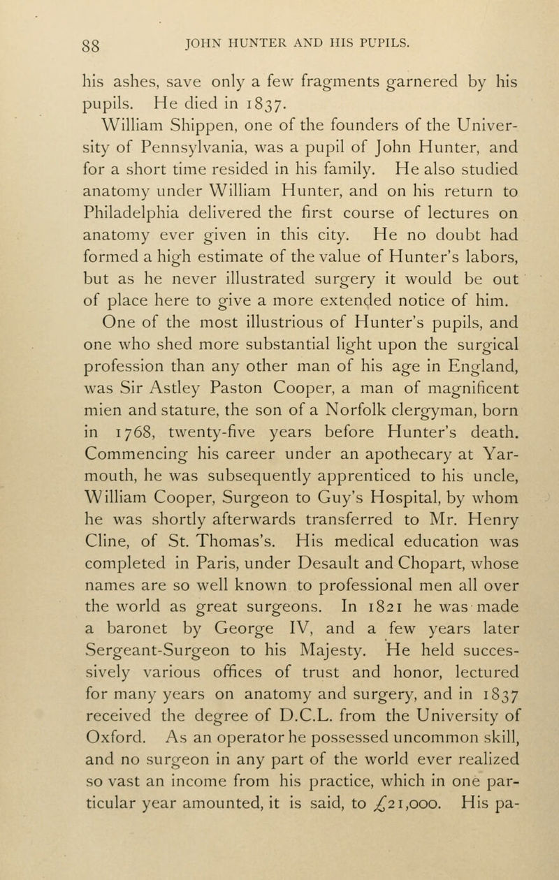 his ashes, save only a few fragments garnered by his pupils. He died in 1837. William Shippen, one of die founders of die Univer- sity of Pennsylvania, was a pupil of John Hunter, and for a short time resided in his family. He also studied anatomy under William Hunter, and on his return to Philadelphia delivered the first course of lectures on anatomy ever given in this city. He no doubt had formed a high estimate of the value of Hunter's labors, but as he never illustrated surgery it would be out of place here to give a more extended notice of him. One of the most illustrious of Hunter's pupils, and one who shed more substantial light upon the surgical profession than any other man of his age in England, was Sir Astley Paston Cooper, a man of magnificent mien and stature, the son of a Norfolk clergyman, born in 1768, twenty-five years before Plunter's death. Commencing his career under an apothecary at Yar- mouth, he was subsequently apprenticed to his uncle, William Cooper, Surgeon to Guy's Hospital, by whom he was shortly afterwards transferred to Mr. Henry Cline, of St. Thomas's. His medical education was completed in Paris, under Desault and Chopart, whose names are so well known to professional men all over the world as great surgeons. In 1821 he was made a baronet by George IV, and a few years later Sergeant-Surgeon to his Majesty. He held succes- sively various offices of trust and honor, lectured for many years on anatomy and surgery, and in 1837 received the degree of D.C.L. from the University of Oxford. As an operator he possessed uncommon skill, and no surgeon in any part of the world ever realized so vast an income from his practice, which in one par- ticular year amounted, it is said, to ^21,000. His pa-