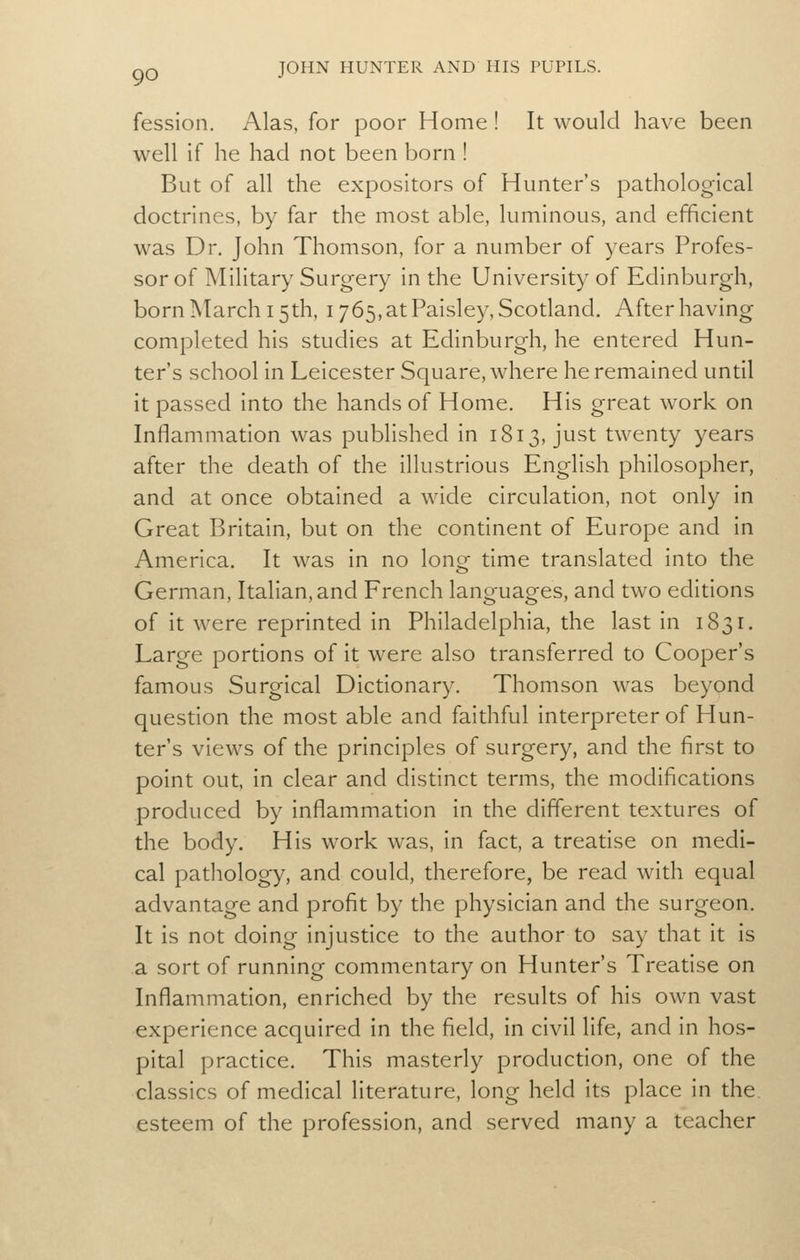 fession. Alas, for poor Home ! It would have been well if he had not been born ! But of all the expositors of Hunter's pathological doctrines, by far the most able, luminous, and efficient was Dr. John Thomson, for a number of years Profes- sor of Military Surgery in the University of Edinburgh, born March 15th, 1765, at Paisley, Scotland, After having completed his studies at Edinburgh, he entered Hun- ter's school in Leicester Square, where he remained until it passed into the hands of Home. His great work on Inflammation was published in 1813, just twenty years after the death of the illustrious English philosopher, and at once obtained a wide circulation, not only in Great Britain, but on the continent of Europe and in America. It was in no long time translated into the German, Italian, and French languages, and two editions of it were reprinted in Philadelphia, the last in 1831. Large portions of it were also transferred to Cooper's famous Surgical Dictionary. Thomson was beyond question the most able and faithful interpreter of Hun- ter's views of the principles of surgery, and the first to point out, in clear and distinct terms, the modifications produced by inflammation in the different textures of the body. His work was, in fact, a treatise on medi- cal pathology, and could, therefore, be read with equal advantage and profit by the physician and the surgeon. It is not doing injustice to the author to say that it is a sort of running commentary on Hunter's Treatise on Inflammation, enriched by the results of his own vast experience acquired in the field, in civil life, and in hos- pital practice. This masterly production, one of the classics of medical literature, long held its place in the. esteem of the profession, and served many a teacher
