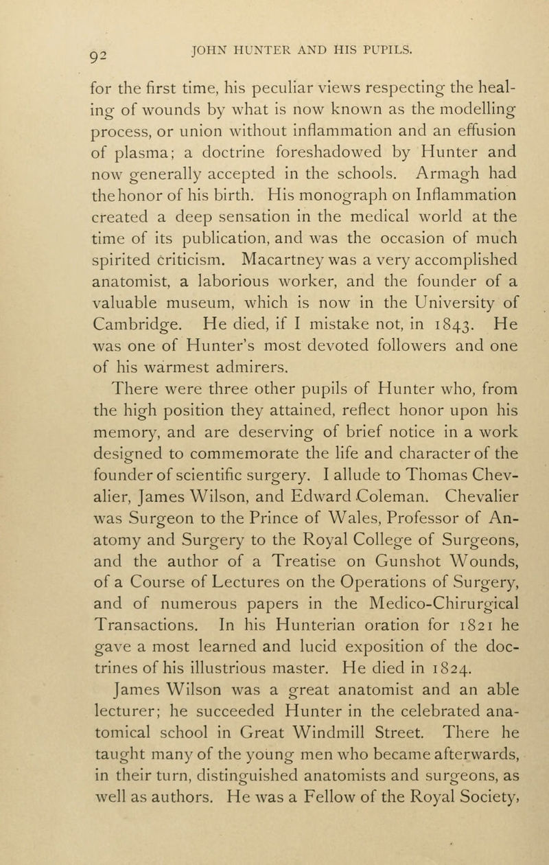 for the first time, his pecuHar views respecting the heal- ing of wounds by what is now known as the modelHng process, or union without inflammation and an effusion of plasma; a doctrine foreshadowed by Hunter and now generally accepted in the schools. Armagh had the honor of his birth. His monograph on Inflammation created a deep sensation in the medical world at the time of its publication, and was the occasion of much spirited criticism. Macartney was a very accomplished anatomist, a laborious worker, and the founder of a valuable museum, which is now in the University of Cambridge. He died, if I mistake not, in 1843. He was one of Hunter's most devoted followers and one of his warmest admirers. There were three other pupils of Hunter who, from the high position they attained, reflect honor upon his memory, and are deserving of brief notice in a work desiofned to commemorate the life and character of the founder of scientific surgery. I allude to Thomas Chev- alier, James Wilson, and Edward Coleman, Chevalier was Surgeon to the Prince of Wales, Professor of An- atomy and Surgery to the Royal College of Surgeons, and the author of a Treatise on Gunshot Wounds, of a Course of Lectures on the Operations of Surgery, and of numerous papers in the Medico-Chirurgical Transactions. In his Hunterian oration for 1821 he gave a most learned and lucid exposition of the doc- trines of his illustrious master. He died in 1824. James Wilson was a great anatomist and an able lecturer; he succeeded Hunter in the celebrated ana- tomical school in Great Windmill Street. There he taught many of the young men who became afterwards, in their turn, distinguished anatomists and surgeons, as well as authors. He was a Fellow of the Royal Society,