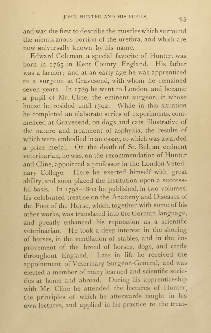 and was the first to describe the muscles which surround the membranous portion of the urethra, and which are now universally known by his name. Edward Coleman, a special favorite of Hunter, was born in 1765 in Kent County, England. His father was a farmer; and at an early age he was apprenticed to a sureeon at Gravesend, with whom he remained seven years. In 1789 he went to London, and became a pupil of Mr. Cline, the eminent surgeon, in whose house he resided until 1792. While in this situation he completed an elaborate series of experiments, com- menced at Gravesend, on dogs and cats, illustrative of the nature and treatment of asphyxia, the results of which were embodied in an essay, to which was awarded a prize medal. On the death of St. Bel, an eminent veterinarian, he was, on the recommendation of Hunter and Cline, appointed a professor in the London Veteri- nary College. Here he exerted himself with great ability, and soon placed the institution upon a success- ful basis. In 1798-1802 he published, in two volumes, his celebrated treatise on the Anatomy and Diseases of the Foot of the Horse, which, together with some of his other works, was translated into the German language, and gready enhanced his reputation as a scientific veterinarian. He took a deep interest in the shoeing of horses, in the ventilation of stables, and in the im- provement of the breed of horses, dogs, and catde throughout England. Late in life he received the appointment of Veterinary Surgeon-General, and was elected a member of many learned and scientific socie- ties at home and abroad. During his apprenticeship with Mr. Cline he attended the lectures of Hunter, the principles of which he afterwards taught in his own lectures, and applied in his practice to the treat-