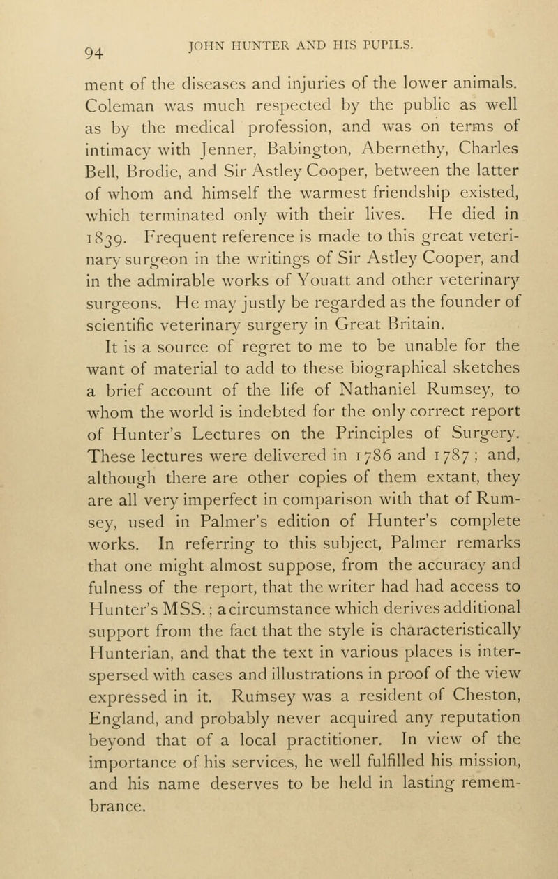 ment of the diseases and Injuries of die lower animals. Coleman was much respected by the public as well as by the medical profession, and was on terms of Intimacy with Jenner, Bablngton, Abernethy, Charles Bell, Brodle, and Sir Asdey Cooper, between the latter of whom and himself the warmest friendship existed, which terminated only with their lives. He died In 1839. Frequent reference is made to this great veteri- nary surgeon in the writings of Sir Astley Cooper, and in the admirable works of Youatt and other veterinary surgeons. He may justly be regarded as the founder of scientific veterinary surgery In Great Britain. It is a source of reo^ret to me to be unable for the want of material to add to these biographical sketches a brief account of the life of Nathaniel Rumsey, to whom the world is indebted for the only correct report of Hunter's Lectures on the Principles of Surgery, These lectures were delivered in 1786 and 1787 ; and, although there are other copies of them extant, they are all very imperfect In comparison with that of Rum- sey, used In Palmer's edition of Hunter's complete works. In referring to this subject, Palmer remarks that one might almost suppose, from the accuracy and fulness of the report, that the writer had had access to Hunter's MSS.; a circumstance which derives additional support from the fact that the style Is characteristically Hunterlan, and that the text in various places is Inter- spersed with cases and illustrations In proof of the view expressed in it. Rumsey was a resident of Cheston, England, and probably never acquired any reputation beyond that of a local practitioner. In view of the importance of his services, he well fulfilled his mission, and his name deserves to be held in lasting remem- brance.