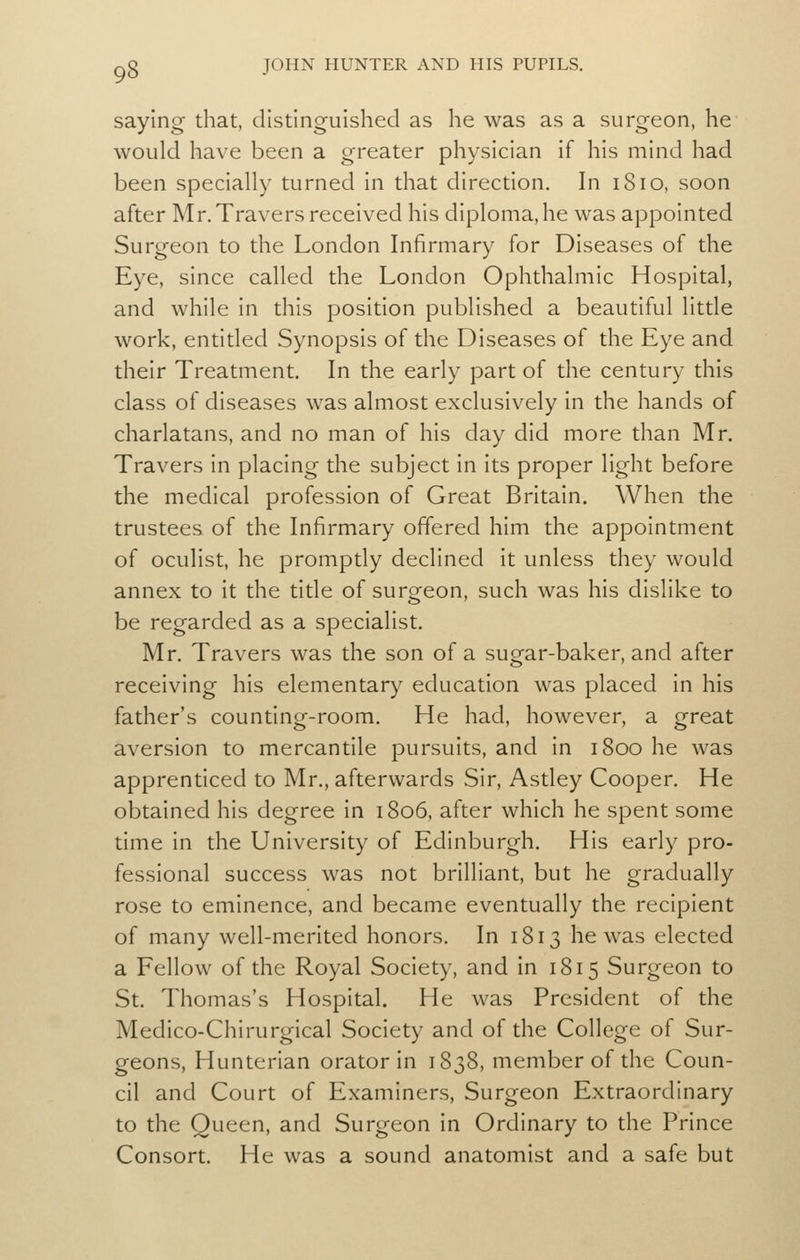 saying- that, distinguished as he was as a surgeon, he would have been a greater physician if his mind had been specially turned in that direction. In 1810, soon after Mr. Travers received his diploma, he was appointed Surgeon to the London Infirmary for Diseases of the Eye, since called the London Ophthalmic Hospital, and while in this position published a beautiful little work, entitled Synopsis of the Diseases of the Eye and their Treatment. In the early part of the century this class of diseases was almost exclusively in the hands of charlatans, and no man of his day did more than Mr. Travers In placing the subject in its proper light before the medical profession of Great Britain. When the trustees of the Infirmary offered him the appointment of oculist, he promptly declined it unless they would annex to it the title of surgeon, such was his dislike to be regarded as a specialist. Mr. Travers was the son of a sugar-baker, and after receiving his elementary education was placed in his father's countincr-room. He had, however, a crreat aversion to mercantile pursuits, and in 1800 he was apprenticed to Mr., afterwards Sir, Astley Cooper. He obtained his degree in 1806, after which he spent some time in the University of Edinburgh. His early pro- fessional success was not brilliant, but he gradually rose to eminence, and became eventually the recipient of many well-merited honors. In 1813 he was elected a Fellow of the Royal Society, and in 1815 Surgeon to St. Thomas's Hospital. He was President of the Medico-Chirurgical Society and of the College of Sur- geons, Hunterian orator in 1838, member of the Coun- cil and Court of Examiners, Surgeon Extraordinary to the Queen, and Surgeon in Ordinary to the Prince Consort. He was a sound anatomist and a safe but