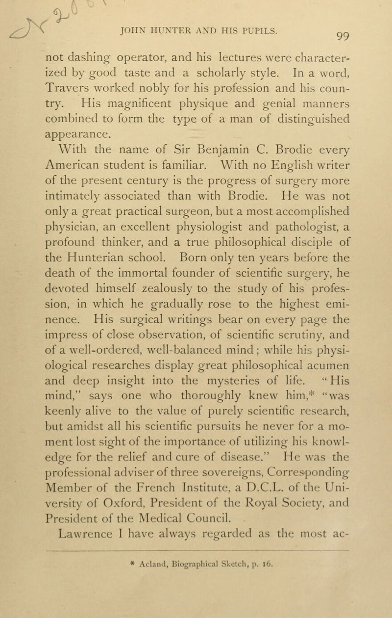 ^ 99 not dashing operator, and his lectures were character- ized by good taste and a scholarly style. In a word, Travers worked nobly for his profession and his coun- try. His magnificent physique and genial manners combined to form the type of a man of distinguished appearance. With the name of Sir Benjamin C. Brodie every American student is familiar. With no English writer of the present century is the progress of surgery more intimately associated than with Brodie. He was not only a great practical surgeon, but a most accomplished physician, an excellent physiologist and pathologist, a profound thinker, and a true philosophical disciple of the Hunterian school. Born only ten years before the death of the immortal founder of scientific surgery, he devoted himself zealously to the study of his profes- sion, in which he gradually rose to the highest emi- nence. His surgical writings bear on every page the impress of close observation, of scientific scrutiny, and of a well-ordered, well-balanced mind ; while his physi- ological researches display great philosophical acumen and deep insight into the mysteries of life.  His mind, says one who thoroughly knew him,* was keenly alive to the value of purely scientific research, but amidst all his scientific pursuits he never for a mo- ment lost sight of the importance of utilizing his knowl- edpfe for the relief and cure of disease. He was the professional adviser of three sovereigns, Corresponding Member of the French Institute, a D.C.L. of the Uni- versity of Oxford, President of the Royal Society, and President of the Medical Council. Lawrence I have always regarded as the most ac- * Aclaiul, Biographical Sketcli, p. i6.
