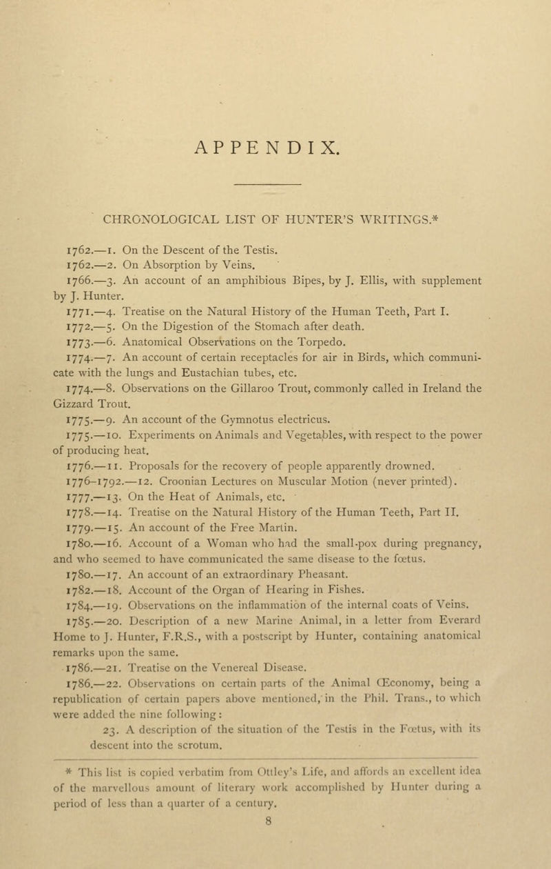 APPENDIX. CHRONOLOGICAL LIST OF HUNTER'S \YRITINGS * 1762.—I. On the Descent of the Testis. 1762.—2. On Absorption by Veins. 1766.—3. An account of an amphibious Bipes, by J. Ellis, with supplement by J. Hunter. 1771.—4. Treatise on the Natural History of the Human Teeth, Part I. 1772.—5. On the Digestion of the Stomach after death. 1773.—6. Anatomical Observations on the Torpedo. 1774.—7. An account of certain receptacles for air in Birds, which communi- cate with the lungs and Eustachian tubes, etc. 1774.—8. Observations on the Gillaroo Trout, commonly called in Ireland the Gizzard Trout. 1775.—9. An account of the Gymnotus electricus. 1775.—10. Experiments on Animals and Vegetables, with respect to the power of producing heat. 1776.— II. Proposals for the recovery of people apparently drowned. 1776-1792.—12. Croonian Lectures on Muscular Motion (never printed). 1777.—13. On the Heat of Animals, etc. 1778.—14. Treatise on the Natural History of the Pluman Teeth, Part II. 1779.—15. An account of the Free Martin. 1780.—16. Account of a Woman who had the small-pox during pregnancy, and who seemed to have communicated the same disease to the fcetus. 1780.—17. An account of an extraordinary Pheasant. 1782.—18. Account of the Organ of Hearing in Fishes. 1784.—19. Observations on the inflammation of the internal coats of Veins. 1785.—20. Description of a new Marine Animal, in a letter from Everard Home to J. Hunter, F.R.S., with a postscript by Hunter, containing anatomical remarks upon the same. 1786.—21. Treatise on the Venereal Disease. 1786.—22. Observations on certain parts of the Animal GLconomy, being a republication of certain papers above mentioned, in llie Phil. Trans., to which were added the nine following: 23. A description of the situation of the Testis in the Ffctus, with its descent into the scrotum. * This list is copied verbatim from Otiley's Life, and affords an excellent idea of the marvellous amount of literary work accomplished by Hunter during a period of less than a quarter of a century. 8