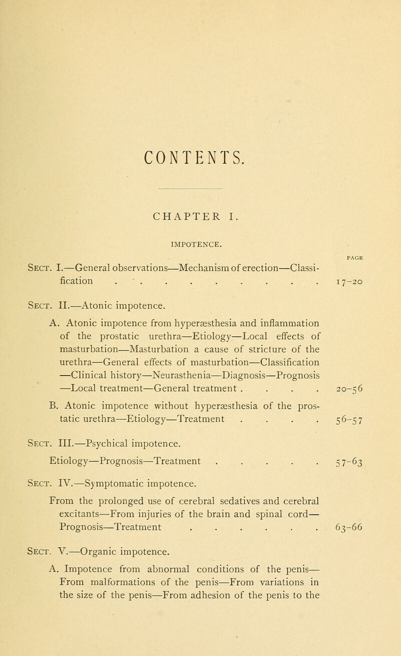 CONTENTS, CHAPTER I. IMPOTENCE. Sect. I.—General observations—Mechanism of erection—Classi- fication . ■ . . . . . . . , 17-20 Sect. II.—Atonic impotence. A. Atonic impotence from hypersesthesia and inflammation of the prostatic urethra—Etiology—Local effects of masturbation—Masturbation a cause of stricture of the urethra—General effects of masturbation—Classification —Clinical history—Neurasthenia—Diagnosis—Prognosis —Local treatment—General treatment . . . , 20-56 B. Atonic impotence without hyperaesthesia of the pros- tatic urethra—Etiology—Treatment .... 56-57 Sect. III.—Psychical impotence. Etiology—Prognosis—Treatment ..... 57-63 Sect. IV.—Symptomatic impotence. From the prolonged use of cerebral sedatives and cerebral excitants—From injuries of the brain and spinal cord— Prognosis—Treatment ...... 63-66 Sect. V.—Organic impotence. A, Impotence from abnormal conditions of the penis— From malformations of the penis—From variations in the size of the penis—From adhesion of the penis to the