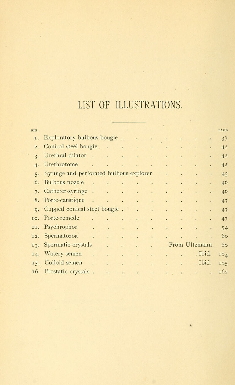 LIST OF ILLUSTRATIONS. FIG. PAGE I. Exploratory bulbous bougie . 37 2. Conical steel bougie 42 3- Urethral dilator . . 42 4- Urethrotome . 42 5- Syringe and perforated bulbous explorer .45 6. Bulbous nozzle . . 46 7- Catheter-syringe . . 46 8. Porte-caustique 47 9- Cupped conical steel bougie . . 47 lO. Porte-remede 47 II. Psychrophor 54 12. Spermatozoa . 80 13- Spermatic crystals From Ultzmann 80 14. Watery semen . Ibid. 104 15- Colloid semen . Ibid. 105