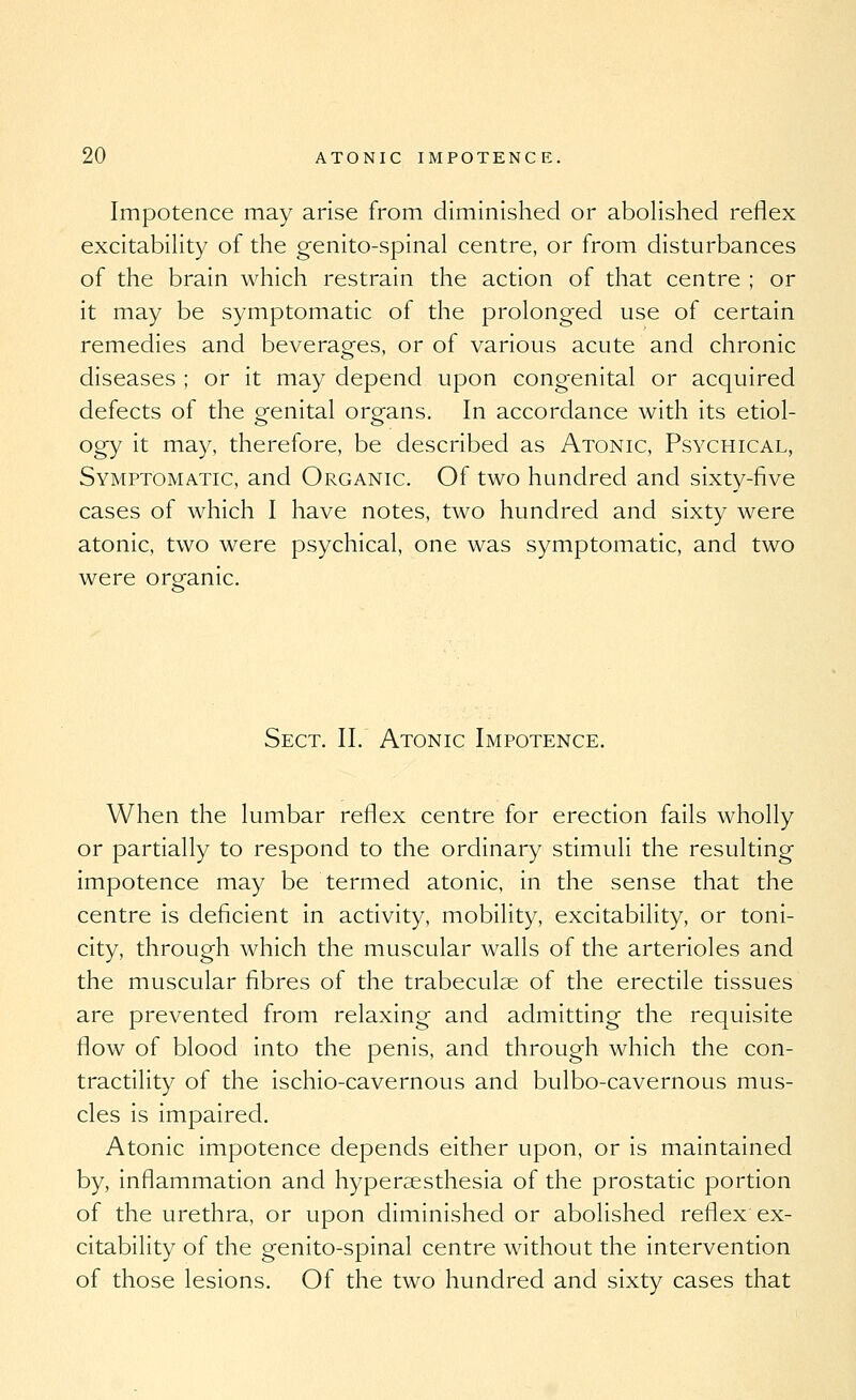 Impotence may arise from diminished or abolished reflex excitabihty of the genito-spinal centre, or from disturbances of the brain which restrain the action of that centre ; or it may be symptomatic of the prolonged use of certain remedies and beverages, or of various acute and chronic diseases ; or it may depend upon congenital or acquired defects of the genital organs. In accordance with its etiol- ogy it may, therefore, be described as Atonic, Psychical, Symptomatic, and Organic. Of two hundred and sixty-five cases of which I have notes, two hundred and sixty were atonic, two were psychical, one was symptomatic, and two were organic. Sect. II. Atonic Impotence. When the lumbar reflex centre for erection fails wholly or partially to respond to the ordinary stimuli the resulting impotence may be termed atonic, in the sense that the centre is deficient in activity, mobility, excitability, or toni- city, through which the muscular walls of the arterioles and the muscular fibres of the trabeculae of the erectile tissues are prevented from relaxing and admitting the requisite flow of blood into the penis, and through which the con- tractility of the ischio-cavernous and bulbo-cavernous mus- cles is impaired. Atonic impotence depends either upon, or is maintained by, inflammation and hyperaesthesia of the prostatic portion of the urethra, or upon diminished or abolished reflex ex- citability of the genito-spinal centre without the intervention of those lesions. Of the two hundred and sixty cases that