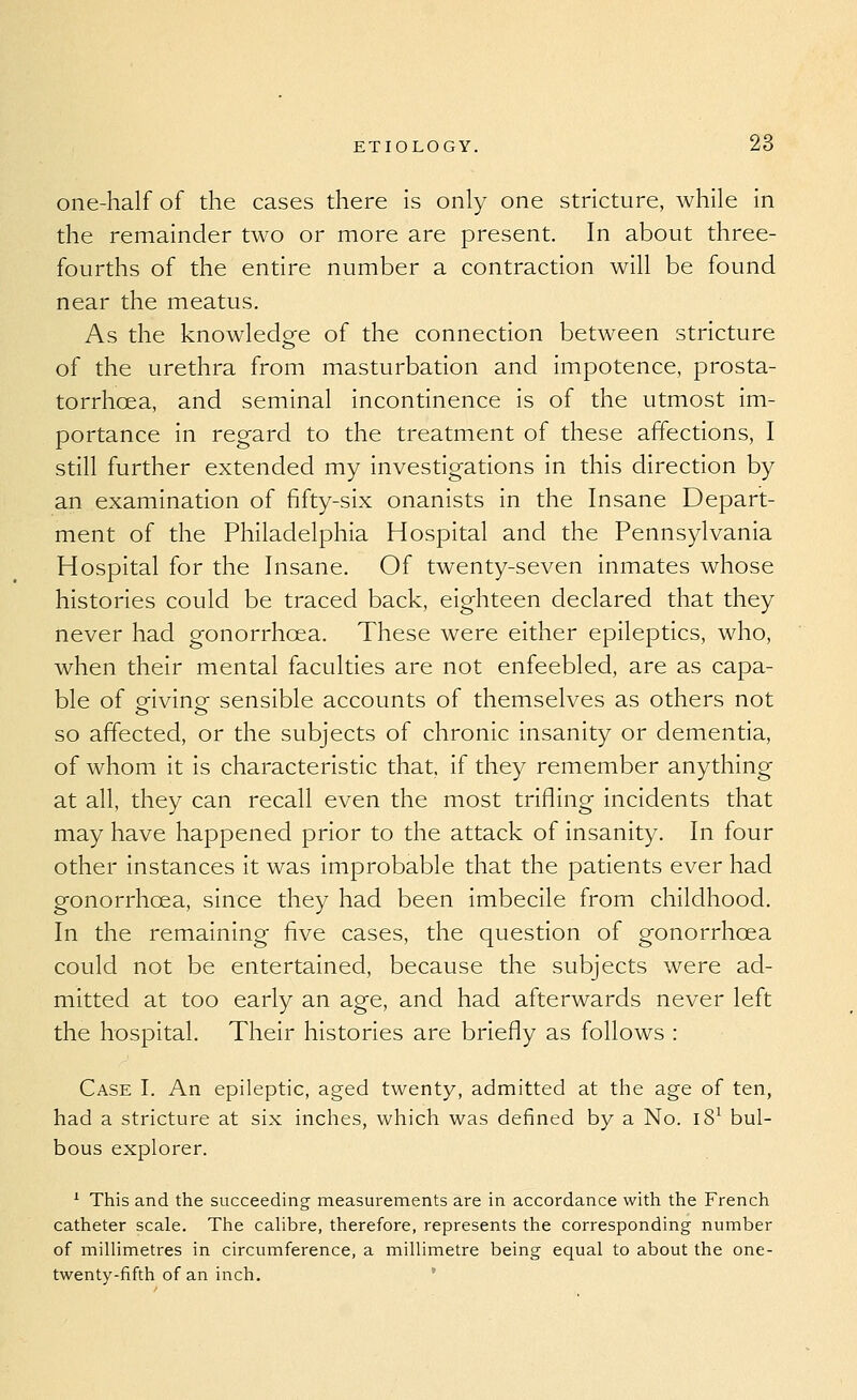 one-half of the cases there is only one stricture, while in the remainder two or more are present. In about three- fourths of the entire number a contraction will be found near the meatus. As the knowledge of the connection between stricture of the urethra from masturbation and impotence, prosta- torrhoea, and seminal incontinence is of the utmost im- portance in regard to the treatment of these affections, I still further extended my investigations in this direction by an examination of fifty-six onanists in the Insane Depart- ment of the Philadelphia Hospital and the Pennsylvania Hospital for the Insane. Of twenty-seven inmates whose histories could be traced back, eighteen declared that they never had gonorrhoea. These were either epileptics, who, when their mental faculties are not enfeebled, are as capa- ble of orivinp sensible accounts of themselves as others not o o so affected, or the subjects of chronic insanity or dementia, of whom it is characteristic that, if they remember anything at all, they can recall even the most trifling incidents that may have happened prior to the attack of insanity. In four other instances it was improbable that the patients ever had gonorrhoea, since they had been imbecile from childhood. In the remaining five cases, the question of gonorrhoea could not be entertained, because the subjects were ad- mitted at too early an age, and had afterwards never left the hospital. Their histories are briefly as follows : Case I. An epileptic, aged twenty, admitted at the age of ten, had a stricture at six inches, which was defined by a No. i8^ bul- bous explorer. '■ This and the succeeding measurements are in accordance with the French catheter scale. The cahbre, therefore, represents the corresponding number of millimetres in circumference, a millimetre being equal to about the one- twenty-fifth of an inch.