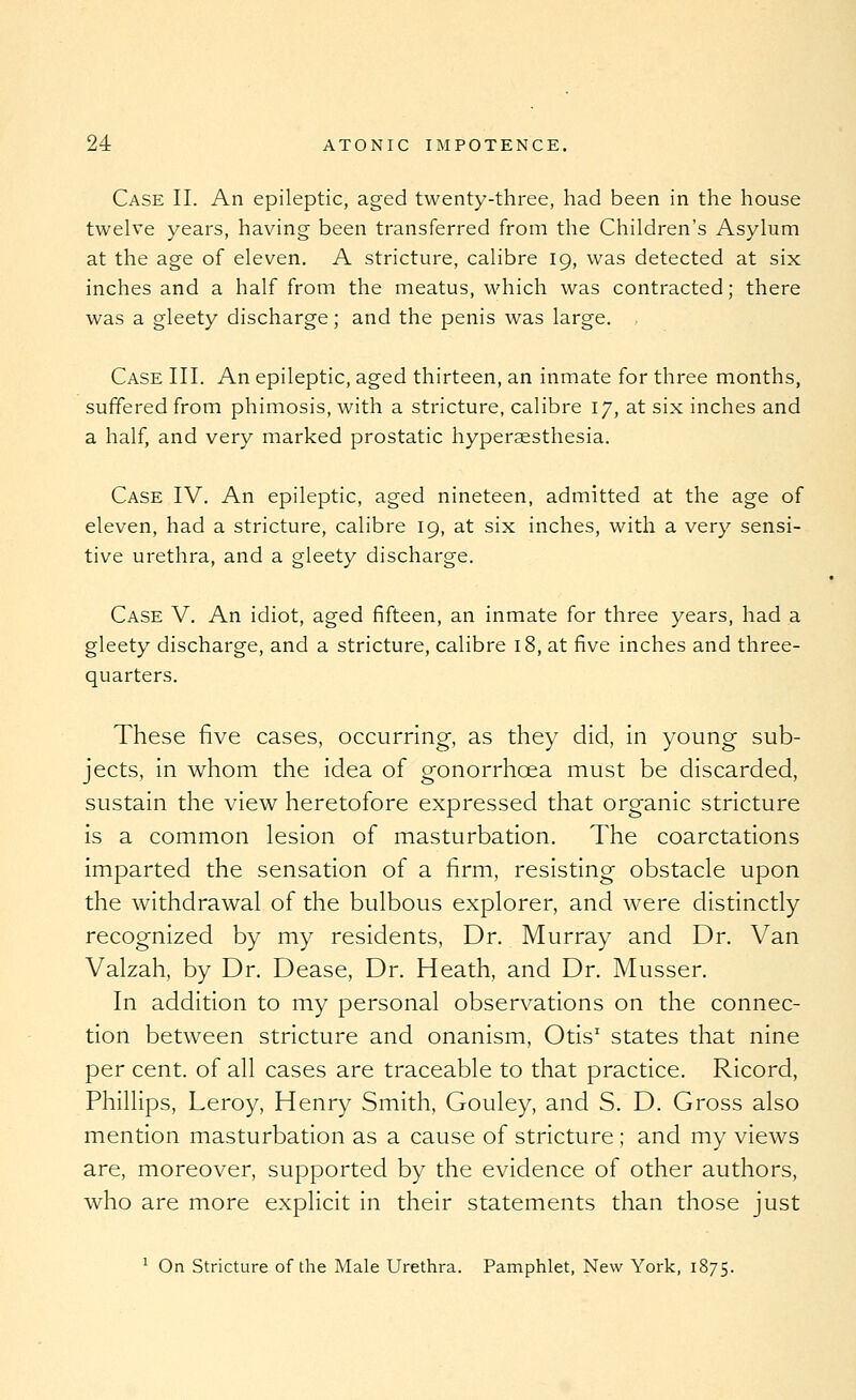 Case II. An epileptic, aged twenty-three, had been in the house twelve years, having been transferred from the Children's Asylum at the age of eleven. A stricture, calibre 19, was detected at six inches and a half from the meatus, which was contracted; there was a gleety discharge; and the penis was large. , Case III. An epileptic, aged thirteen, an inmate for three months, suffered from phimosis, with a stricture, calibre 17, at six inches and a half, and very marked prostatic hyperaesthesia. Case IV. An epileptic, aged nineteen, admitted at the age of eleven, had a stricture, calibre 19, at six inches, with a very sensi- tive urethra, and a gleety discharge. Case V. An idiot, aged fifteen, an inmate for three years, had a gleety discharge, and a stricture, calibre 18, at five inches and three- quarters. These five cases, occurring, as they did, in young sub- jects, in whom the idea of gonorrhoea must be discarded, sustain the view heretofore expressed that organic stricture is a common lesion of masturbation. The coarctations imparted the sensation of a firm, resisting obstacle upon the withdrawal of the bulbous explorer, and were distinctly recognized by my residents. Dr. Murray and Dr. Van Valzah, by Dr. Dease, Dr. Heath, and Dr. Musser. In addition to my personal observations on the connec- tion between stricture and onanism, Otis' states that nine per cent, of all cases are traceable to that practice. Ricord, Phillips, Leroy, Henry Smith, Gouley, and S. D. Gross also mention masturbation as a cause of stricture ; and my views are, moreover, supported by the evidence of other authors, who are more explicit in their statements than those just ^ On Stricture of the Male Urethra. Pamphlet, New York, 1875.