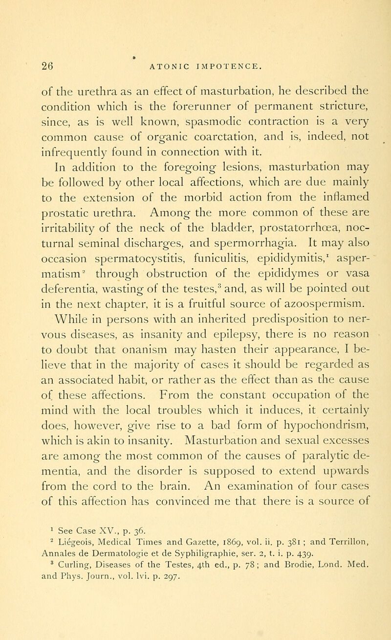 of the urethra as an effect of masturbation, he described the condition which is the forerunner of permanent stricture, since, as is well known, spasmodic contraction is a very common cause of organic coarctation, and is, indeed, not infrequently found in connection with it. In addition to the foregoing lesions, masturbation may be followed by other local affections, which are due mainly to the extension of the morbid action from the inflamed prostatic urethra. Among the more common of these are irritability of the neck of the bladder, prostatorrhoea, noc- turnal seminal discharges, and spermorrhagia. It may also occasion spermatocystitis, funiculitis, epididymitis,' asper- matism^ through obstruction of the epididymes or vasa deferentia, wasting of the testes,^ and, as will be pointed out in the next chapter, it is a fruitful source of azoospermism. While in persons with an inherited predisposition to ner- vous diseases, as insanity and epilepsy, there is no reason to doubt that onanism may hasten their appearance, I be- lieve that in the majority of cases it should be regarded as an associated habit, or rather as the effect than as the cause of these affections. From the constant occupation of the mind with the local troubles which it induces, it certainly does, however, give rise to a bad form of hypochondrism, which is akin to insanity. Masturbation and sexual excesses are among the most common of the causes of paralytic de- mentia, and the disorder is supposed to extend upwards from the cord to the brain. An examination of four cases of this affection has convinced me that there is a source of ^ See Case XV., p. 36. ^ Liegeois, Medical Times and Gazette, 1869, vol. ii. p. 381 ; and Terrillon, Annales de Dermatologie et de Syphiligraphie, ser. 2, t. i. p. 439. ' Curling, Diseases of the Testes, 4th ed., p. 78; and Brodie, Lend. Med. and Phys. Journ., vol. Ivi. p. 297.