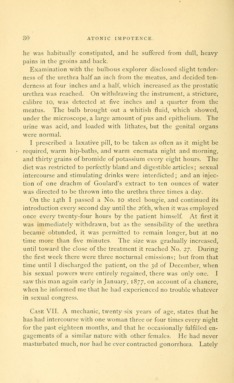 he was habitually constipated, and he suffered from dull, heavy pains in the groins and back. Examination with the bulbous explorer disclosed slight tender- ness of the urethra half an inch from the meatus, and decided ten- derness at four inches and a half, which increased as the prostatic urethra was reached. On withdrawing the instrument, a stricture, calibre lo, was detected at five inches and a quarter from the meatus. The bulb brought out a whitish fluid, which showed, under the microscope, a large amount of pus and epithelium. The urine was acid, and loaded with lithates, but the genital organs were normal. I prescribed a laxative pill, to be taken as often as it might be required, warm hip-baths, and warm enemata night and morning, and thirty grains of bromide of potassium every eight hours. The diet was restricted to perfectly bland and digestible articles; sexual intercourse and stimulating drinks were interdicted; and an injec- tion of one drachm of Goulard's extract to ten ounces of water was directed to be thrown into the urethra three times a day. On the 14th I passed a No. 10 steel bougie, and continued its introduction every second day until the 26th, when it was employed once every twenty-four hours by the patient himself. At first it was immediately withdrawn, but as the sensibility of the urethra became obtunded, it was permitted to remain longer, but at no time more than five minutes. The size was gradually increased, until toward the close of the treatment it reached No. 27. During the first week there were three nocturnal emissions; but from that time until I discharged the patient, on the 3d of December, when his sexual powers were entirely regained, there was only one. I saw this man again early in January, 1877, on account of a chancre, when he informed me that he had experienced no trouble whatever in sexual congress. Case VIL A mechanic, twenty-six years of age, states that he has had intercourse with one woman three or four times every night for the past eighteen months, and that he occasionally fulfilled en- gagements of a similar nature with other females. He had never masturbated much, nor had he ever contracted gonorrhoea. Lately