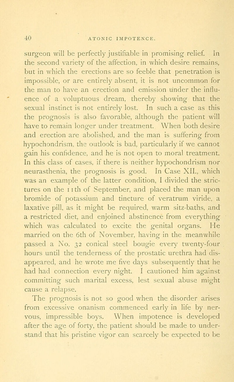 surgeon will be perfectly justifiable in promising relief. In the second variety of the affection, in which desire remains, but in which the erections are so feeble that penetration is impossible, or are entirely absent, it is not uncommon for the man to have an erection and emission under the influ- ence of a voluptuous dream, thereby showing that the sexual instinct is not entirely lost. In such a case as this the prognosis is also favorable, although the patient will have to remain longer under treatment. When both desire and erection are abolished, and the man is suffering from hypochondrism, the outlook is bad, particularly if we cannot gain his confidence, and he is not open to moral treatment. In this class of cases, if there is neither hypochondrism nor neurasthenia, the prognosis is good. In Case XII., which was an example of the latter condition, I divided the stric- tures on the nth of September, and placed the man upon bromide of potassium and tincture of veratrum viride, a laxative pill, as it might be required, warm sitz-baths, and' a restricted diet, and enjoined abstinence from everything which was calculated to excite the genital organs. He married on the 6th of November, having in the meanwhile passed a No. 32 conical steel bougie every twenty-four hours until the tenderness of the prostatic urethra had dis- appeared, and he wrote me five days subsequently that he had had connection every night. I cautioned him against committing such marital excess, lest sexual abuse might cause a relapse. The prognosis is not so good when the disorder arises from excessive onanismi commenced early in life by ner- vous, impressible boys. When impotence is developed after the age of forty, the patient should be made to under- stand that his pristine vigor can scarcely be expected to be