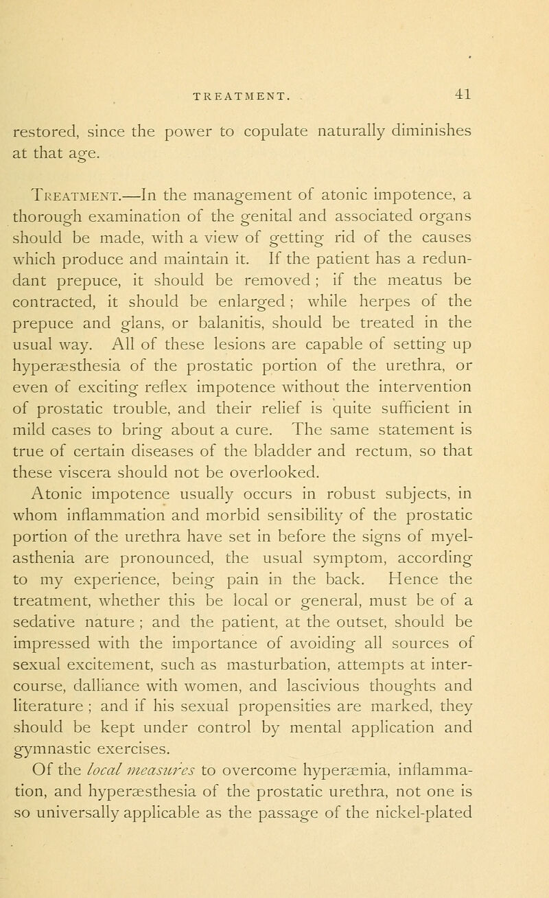 restored, since the power to copulate naturally diminishes at that age. Treatment.—In the management of atonic impotence, a thorough examination of the genital and associated organs should be made, with a view of getting rid of the causes which produce and maintain it. If the patient has a redun- dant prepuce, it should be removed ; if the meatus be contracted, it should be enlarged; while herpes of the prepuce and glans, or balanitis, should be treated in the usual way. All of these lesions are capable of setting up hypersesthesia of the prostatic portion of the urethra, or even of exciting reflex impotence without the intervention of prostatic trouble, and their relief is quite sufficient in mild cases to brino- about a cure. The same statement is true of certain diseases of the bladder and rectum, so that these viscera should not be overlooked. Atonic impotence usually occurs in robust subjects, in whom inflammation and morbid sensibility of the prostatic portion of the urethra have set in before the signs of myel- asthenia are pronounced, the usual symptom, according to my experience, being pain in the back. Hence the treatment, whether this be local or general, must be of a sedative nature ; and the patient, at the outset, should be impressed with the importance of avoiding all sources of sexual excitement, such as masturbation, attempts at inter- course, dalliance with women, and lascivious thoughts and literature ; and if his sexual propensities are marked, they should be kept under control by mental application and gymnastic exercises. Of the local iiieasui'-es to overcome hypersemia, inflamma- tion, and hypersesthesia of the prostatic urethra, not one is so universally applicable as the passage of the nickel-plated