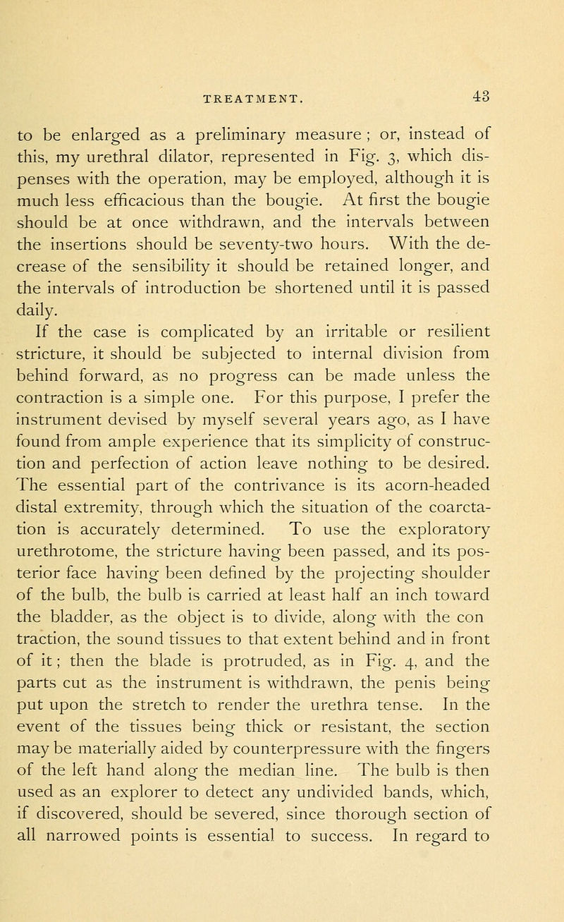 to be enlarged as a preliminary measure ; or, instead of this, my urethral dilator, represented in Fig. 3, which dis- penses with the operation, may be employed, although it is much less efficacious than the bougie. At first the bougie should be at once withdrawn, and the intervals between the insertions should be seventy-two hours. With the de- crease of the sensibility it should be retained longer, and the intervals of introduction be shortened until it is passed daily. If the case is complicated by an irritable or resilient stricture, it should be subjected to internal division from behind forward, as no progress can be made unless the contraction is a simple one. For this purpose, I prefer the instrument devised by myself several years ago, as I have found from ample experience that its simplicity of construc- tion and perfection of action leave nothing to be desired. The essential part of the contrivance is its acorn-headed distal extremity, through which the situation of the coarcta- tion Is accurately determined. To use the exploratory urethrotome, the stricture having been passed, and its pos- terior face having been defined by the projecting shoulder of the bulb, the bulb is carried at least half an inch toward the bladder, as the object is to divide, along with the con traction, the sound tissues to that extent behind and in front of it; then the blade is protruded, as in Fig. 4, and the parts cut as the instrument is withdrawn, the penis being put upon the stretch to render the urethra tense. In the event of the tissues being thick or resistant, the section may be materially aided by counterpressure with the fingers of the left hand along the median line. The bulb is then used as an explorer to detect any undivided bands, which, if discovered, should be severed, since thorough section of all narrowed points is essential to success. In regard to