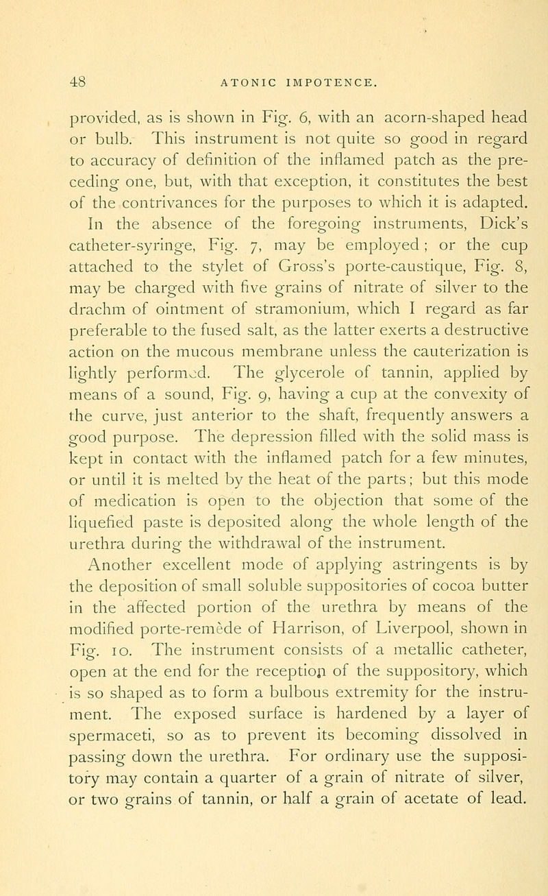 provided, as is shown in Fig. 6, with an acorn-shaped head or bulb. This instrument is not quite so good in regard to accuracy of definition of the inflamed patch as the pre- ceding one, but, with that exception, it constitutes the best of the contrivances for the purposes to which it is adapted. In the absence of the foregoing instruments, Dick's catheter-syringe, Fig. 7, may be employed; or the cup attached to the stylet of Gross's porte-caustique, Fig. 8, may be charged with five grains of nitrate of silver to the drachm of ointment of stramonium, which I regard as far preferable to the fused salt, as the latter exerts a destructive action on the mucous membrane unless the cauterization is lightly performed. The glycerole of tannin, applied by means of a sound. Fig. 9, having a cup at the convexity of the curve, just anterior to the shaft, frequently answers a good purpose. The depression filled with the solid mass is kept in contact with the inflamed patch for a few minutes, or until it is melted by the heat of the parts; but this mode of medication is open to the objection that some of the liquefied paste is deposited along the whole length of the urethra during- the withdrawal of the instrument. Another excellent mode of applying astringents is by the deposition of small soluble suppositories of cocoa butter in the affected portion of the urethra by means of the modified porte-remede of Harrison, of Liverpool, shown in Fig. 10. The instrument consists of a metallic catheter, open at the end for the receptiop of the suppository, which is so shaped as to form a bulbous extremity for the instru- ment. The exposed surface is hardened by a layer of spermaceti, so as to prevent its becoming dissolved in passing down the urethra. For ordinary use the supposi- tory may contain a quarter of a grain of nitrate of silver, or two grains of tannin, or half a grain of acetate of lead.