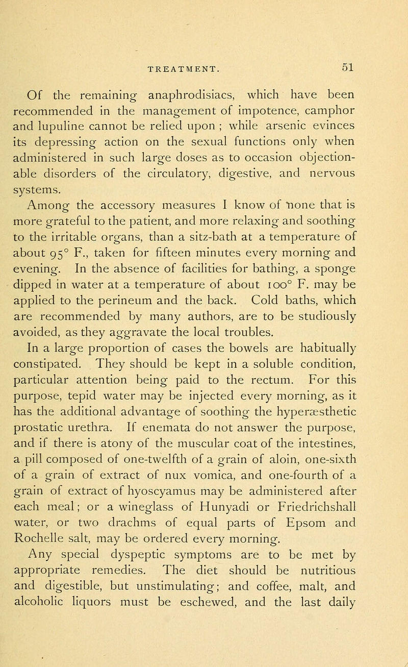 Of the remaining anaphrodisiacs, which have been recommended in the management of impotence, camphor and lupuhne cannot be rehed upon ; while arsenic evinces its depressing action on the sexual functions only when administered in such large doses as to occasion objection- able disorders of the circulatory, digestive, and nervous systems. Among the accessory measures I know of none that is more grateful to the patient, and more relaxing and soothing to the irritable organs, than a sitz-bath at a temperature of about 95° F., taken for fifteen minutes every morning and evening. In the absence of facilities for bathing, a sponge dipped in water at a temperature of about ioo° F. may be applied to the perineum and the back. Cold baths, which are recommended by many authors, are to be studiously avoided, as they aggravate the local troubles. In a large proportion of cases the bowels are habitually constipated. They should be kept in a soluble condition, particular attention being paid to the rectum. For this purpose, tepid water may be injected every morning, as it has the additional advantage of soothing the hypersesthetic prostatic urethra. If enemata do not answer the purpose, and if there is atony of the muscular coat of the intestines, a pill composed of one-twelfth of a grain of aloin, one-sixth of a grain of extract of nux vomica, and one-fourth of a grain of extract of hyoscyamus may be administered after each meal; or a wineglass of Hunyadi or Friedrichshall water, or two drachms of equal parts of Epsom and Rochelle salt, may be ordered every morning. Any special dyspeptic symptoms are to be met by appropriate remedies. The diet should be nutritious and digestible, but unstimulating; and coffee, malt, and alcoholic Hquors must be eschewed, and the last daily