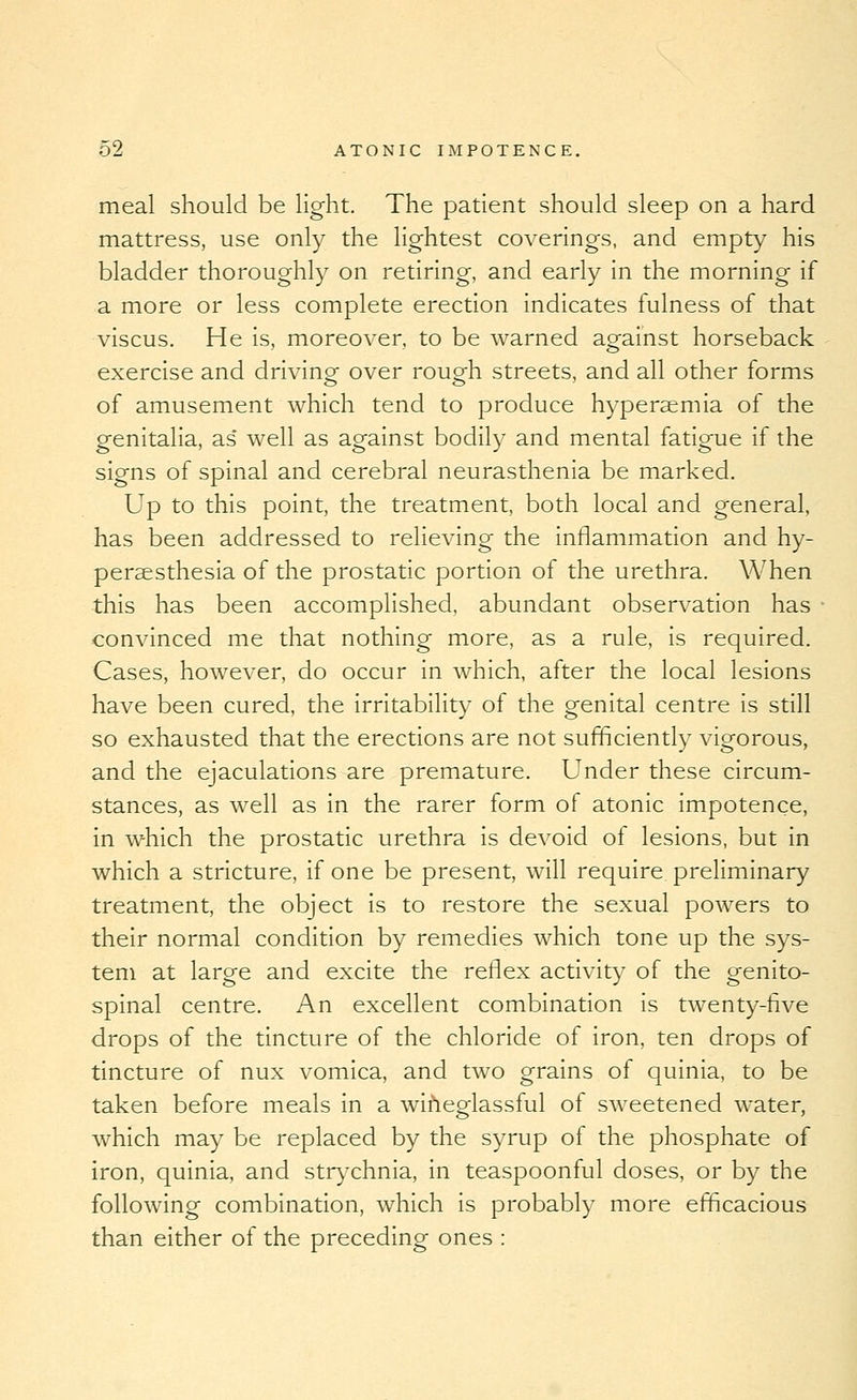 meal should be light. The patient should sleep on a hard mattress, use only the lightest coverings, and empty his bladder thoroughly on retiring, and early in the morning if a more or less complete erection indicates fulness of that viscus. He is, moreover, to be warned against horseback exercise and driving over rough streets, and all other forms of amusement which tend to produce hyperaemia of the genitalia, as* well as against bodily and mental fatigue if the signs of spinal and cerebral neurasthenia be marked. Up to this point, the treatment, both local and general, has been addressed to relieving the inflammation and hy- peraesthesia of the prostatic portion of the urethra. When this has been accomplished, abundant observation has • convinced me that nothing more, as a rule, is required. Cases, however, do occur in which, after the local lesions have been cured, the irritability of the genital centre is still so exhausted that the erections are not sufficiently vigorous, and the ejaculations are premature. Under these circum- stances, as well as in the rarer form of atonic impotence, in which the prostatic urethra is devoid of lesions, but in which a stricture, if one be present, will require preliminary treatment, the object is to restore the sexual powers to their normal condition by remedies which tone up the sys- tem at large and excite the reflex activity of the genito- spinal centre. An excellent combination is twenty-five drops of the tincture of the chloride of iron, ten drops of tincture of nux vomica, and two grains of quinia, to be taken before meals in a wiheglassful of sweetened water, which may be replaced by the syrup of the phosphate of iron, quinia, and strA^chnia, in teaspoonful doses, or by the following combination, which is probably more efficacious than either of the preceding ones :