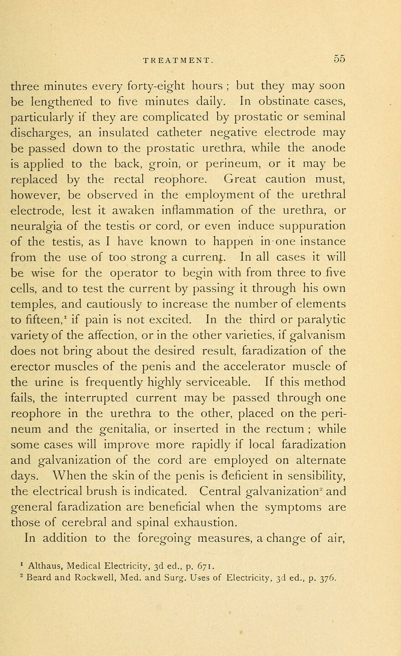 three minutes every forty-eight hours ; but they may soon be lengthened to five minutes daily. In obstinate cases, particularly if they are complicated by prostatic or seminal discharges, an insulated catheter negative electrode may be passed down to the prostatic urethra, while the anode is applied to the back, groin, or perineum, or it may be replaced by the rectal reophore. Great caution must, however, be observed in the employment of the urethral electrode, lest it awaken inflammation of the urethra, or neuralgia of the testis or cord, or even induce suppuration of the testis, as I have known to happen in one instance from the use of too strong- a current. In all cases it will be wise for the operator to begin with from three to five cells, and to test the current by passing it through his own temples, and cautiously to increase the number of elements to fifteen,^ if pain is not excited. In the third or paralytic variety of the affection, or in the other varieties, if galvanism does not bring about the desired result, faradization of the erector muscles of the penis and the accelerator muscle of the urine is frequently highly serviceable. If this method fails, the interrupted current may be passed through one reophore in the urethra to the other, placed on the peri- neum and the genitalia, or inserted in the rectum ; while some cases will improve more rapidly if local faradization and galvanization of the cord are employed on alternate days. When the skin of the penis is deficient in sensibility, the electrical brush is indicated. Central pfalvanization^ and general faradization are beneficial when the symptoms are those of cerebral and spinal exhaustion. In addition to the foregoing measures, a change of air, ' Althaus, Medical Electricity, 3d ed., p. 671. ^ Beard and Rockwell, Med. and Surg. Uses of Electricity, 3d ed., p. 376.