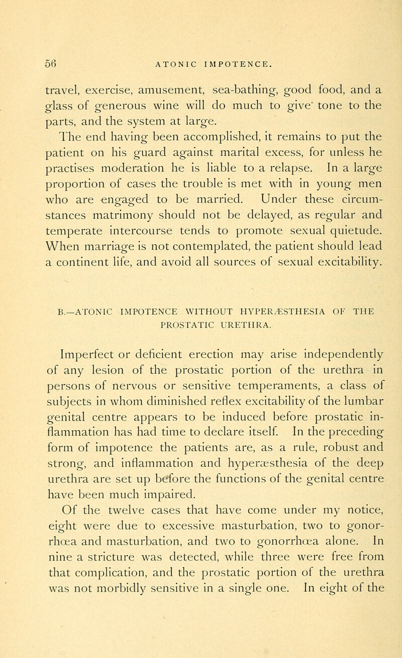 travel, exercise, amusement, sea-bathing, good food, and a glass of generous wine will do much to give' tone to the parts, and the system at large. The end having been accomplished, it remains to put the patient on his guard against marital excess, for unless he practises moderation he is liable to a relapse. In a large proportion of cases the trouble is met with in young men who are eneaeed to be married. Under these circum- stances matrimony should not be delayed, as regular and temperate intercourse tends to promote sexual quietude. When marriage is not contemplated, the patient should lead a continent life, and avoid all sources of sexual excitability. B.—ATONIC IMPOTENCE WITHOUT HYPERESTHESIA OF THE PROSTATIC URETHRA. Imperfect or deficient erection may arise independently of any lesion of the prostatic portion of the urethra in persons of nervous or sensitive temperaments, a class of subjects in whom diminished reflex excitability of the lumbar genital centre appears to be induced before prostatic in- flammation has had time to declare itself In the preceding form of impotence the patients are, as a rule, robust and strong, and inflammation and hyperaesthesia of the deep urethra are set up before the functions of the genital centre have been much impaired. Of the twelve cases that have come under my notice, eight were due to excessive masturbation, two to gonor- rhoea and masturbation, and two to gonorrhoea alone. In nine a stricture was detected, while three were free from that complication, and the prostatic portion of the urethra was not morbidly sensitive in a single one. In eight of the