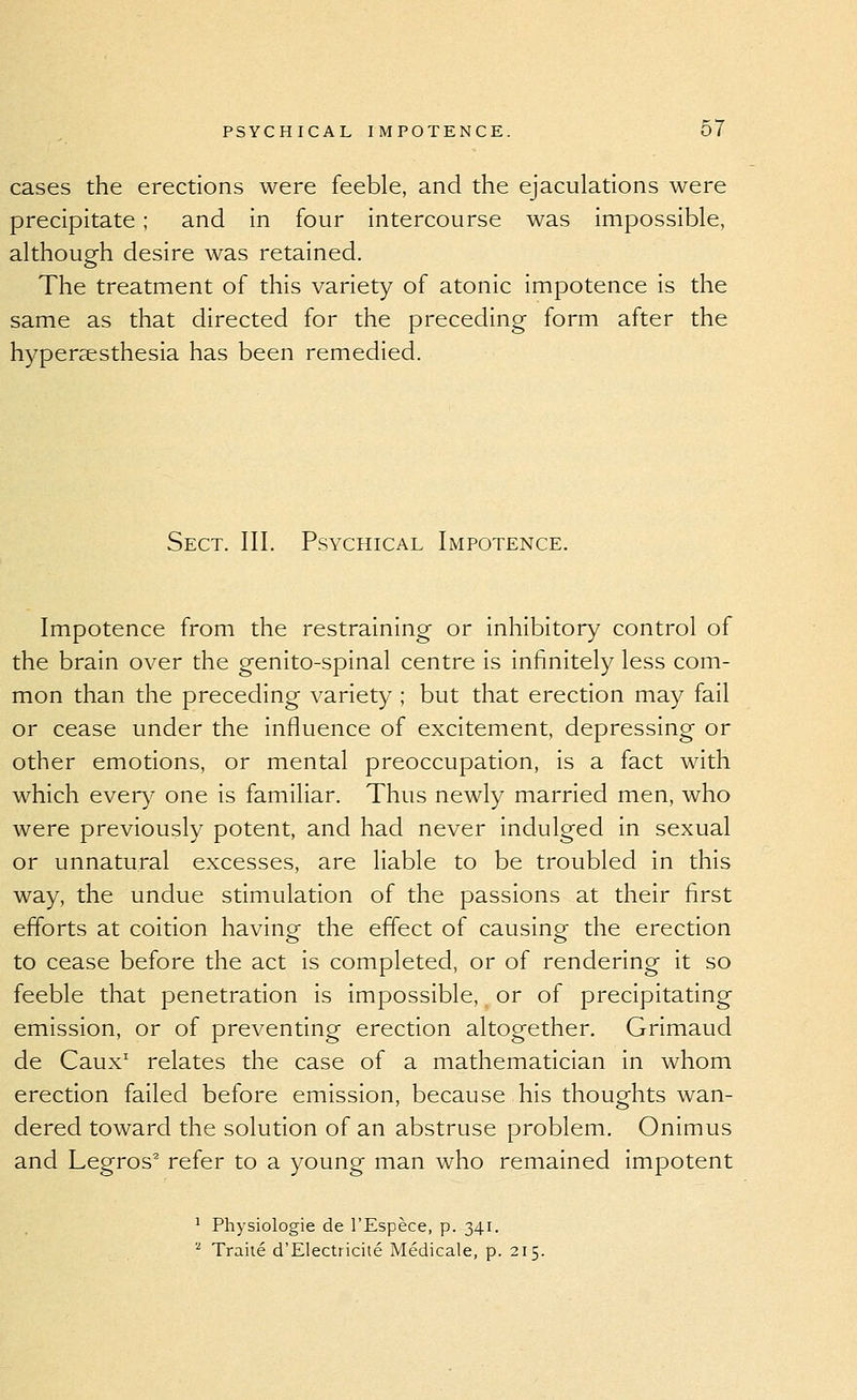 cases the erections were feeble, and the ejaculations were precipitate ; and in four intercourse was impossible, although desire was retained. The treatment of this variety of atonic impotence is the same as that directed for the preceding form after the hyperaesthesia has been remedied. Sect. III. Psychical Impotence, Impotence from the restraining or inhibitory control of the brain over the genito-spinal centre is infinitely less com- mon than the preceding variety; but that erection may fail or cease under the influence of excitement, depressing or other emotions, or mental preoccupation, is a fact with which ever)^ one is familiar. Thus newly married men, who were previously potent, and had never indulged in sexual or unnatural excesses, are liable to be troubled in this way, the undue stimulation of the passions at their first efforts at coition having the effect of causing the erection to cease before the act is completed, or of rendering it so feeble that penetration is impossible, or of precipitating emission, or of preventing erection altogether. Grimaud de Caux^ relates the case of a mathematician in whom erection failed before emission, because his thoughts wan- dered toward the solution of an abstruse problem. Onimus and Legros^ refer to a young man who remained impotent ' Physiologic de I'Espece, p. 341. '■^ Traite d'Electricile Medicale, p. 215.