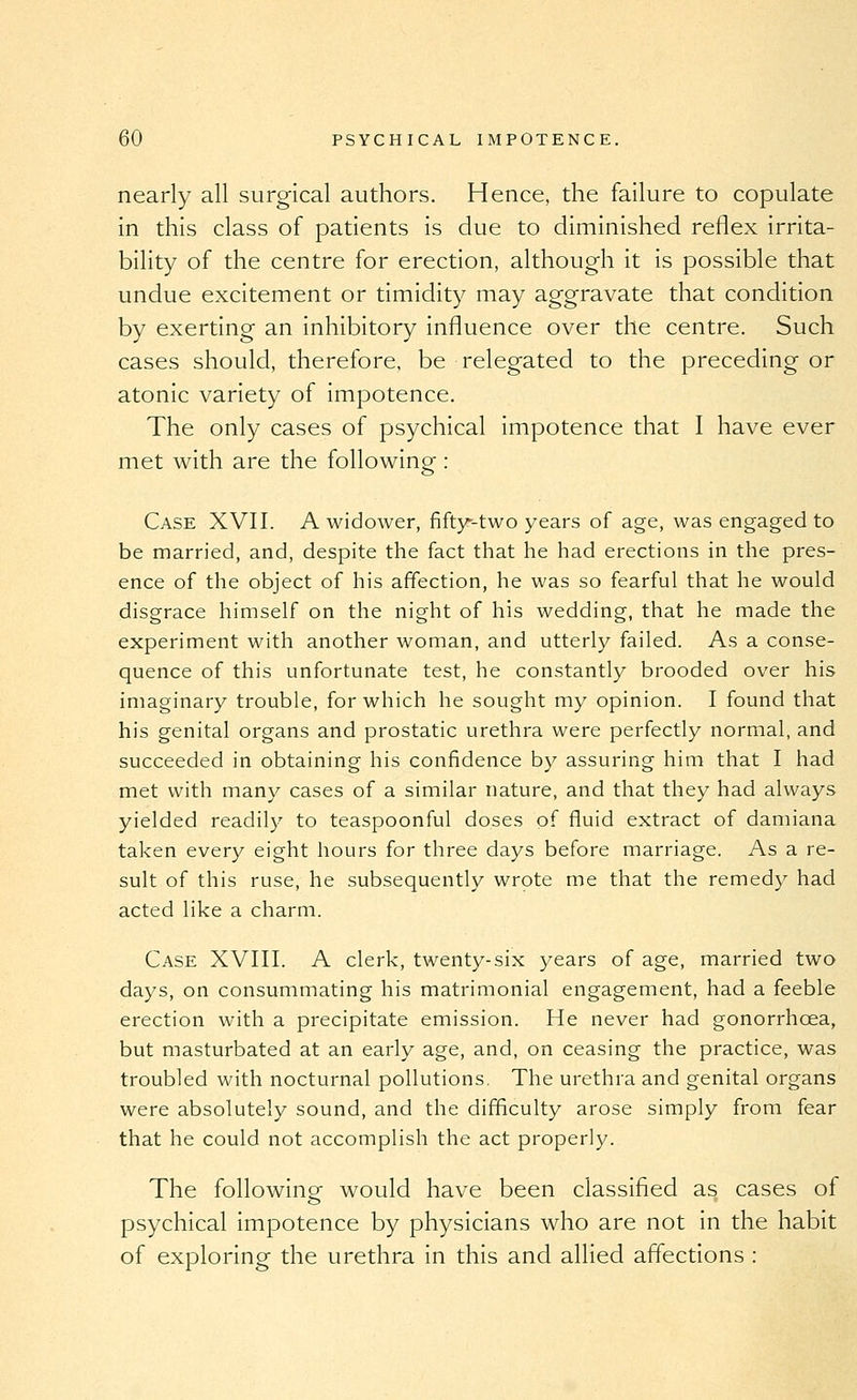 nearly all surgical authors. Hence, the failure to copulate in this class of patients is due to diminished reflex irrita- bility of the centre for erection, although it is possible that undue excitement or timidity may aggravate that condition by exerting an inhibitory influence over the centre. Such cases should, therefore, be relegated to the preceding or atonic variety of impotence. The only cases of psychical impotence that I have ever met with are the following : Case XVII. A widower, fifty^-two years of age, was engaged to be married, and, despite the fact that he had erections in the pres- ence of the object of his affection, he was so fearful that he would disgrace himself on the night of his wedding, that he made the experiment with another woman, and utterly failed. As a conse- quence of this unfortunate test, he constantly brooded over his imaginary trouble, for which he sought my opinion. I found that his genital organs and prostatic urethra were perfectly normal, and succeeded in obtaining his confidence by assuring him that I had met with many cases of a similar nature, and that they had always yielded readily to teaspoonful doses of fluid extract of damiana taken every eight hours for three days before marriage. As a re- sult of this ruse, he subsequently wrote me that the remedy had acted like a charm. Case XVIII. A clerk, twenty-six years of age, married two days, on consummating his matrimonial engagement, had a feeble erection with a precipitate emission. He never had gonorrhoea, but masturbated at an early age, and, on ceasing the practice, was troubled with nocturnal pollutions. The urethra and genital organs were absolutely sound, and the difficulty arose simply from fear that he could not accomplish the act properly. The following would have been classified as cases of psychical impotence by physicians who are not in the habit of exploring the urethra in this and allied aflections :