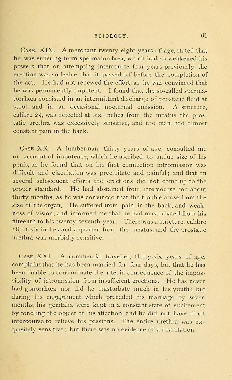 Case. XIX. A merchant, twenty-eight years of age, stated that he was suffering from spermatorrhoea, which had so weakened his powers that, on attempting intercourse four years previously, the erection was so feeble that it passed off before the completion of the act. He had not renewed the effort, as he was convinced that he was permanently impotent. I found that the so-called sperma- torrhoea consisted in an intermittent discharge of prostatic fluid at stool, and in an occasional nocturnal emission. A stricture, calibre 25, was detected at six inches from the meatus, the pros- tatic urethra was excessively sensitive, and the man had almost constant pain in the back. Case XX. A lumberman, thirty years of age, consulted me on account of impotence, which he ascribed to undue size of his penis, as he found that on his first connection intromission was difficult, and ejaculation was precipitate and painful; and that on several subsequent efforts the erections did not come up to the proper standard. He had abstained from intercourse for about thirty months, as he was convinced that the trouble arose from the size of the organ, He suffered from pain in the back, and weak- ness of vision, and informed me that he had masturbated from his fifteenth to his twenty-seventh year. There was a stricture, calibre 18, at six inches and a quarter from the meatus, and the prostatic urethra was morbidly sensitive. Case XXI. A commercial traveller, thirty-six years of age, complains that he has been married for four days, but that he has been unable to consummate the rite, in consequence of the impos- sibility of intromission from insufficient erections. He has never had gonorrhoea, nor did he masturbate much in his youth ; but during his engagement, which preceded his marriage by seven months, his genitalia were kept in a constant state of excitement by fondling the object of his affection, and he did not have illicit intercourse to relieve his passions. The entire urethra was ex- quisitely sensitive ; but there was no evidence of a coarctation.