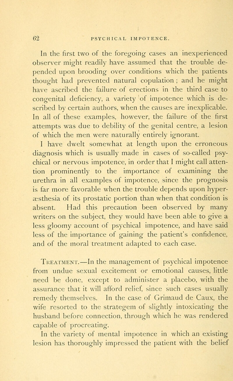 In the first two of the foregoing cases an inexperienced observer might readily have assumed that the trouble de- pended upon brooding over conditions which the patients thought had prevented natural copulation ; and he might have ascribed the failure of erections in the third case to congenital deficiency, a variety of impotence which is de- scribed by certain authors, when the causes are inexplicable. In all of these examples, however, the failure of the first attempts was due to debility of the genital centre, a lesion of which the men were naturally entirely ignorant. I have dwelt somewhat at length upon the erroneous diagnosis which is usually made in cases of so-called psy- chical or nervous impotence, in order that I might call atten- tion prominently to the importance of examining the urethra in all examples of impotence, since the prognosis is far more favorable when the trouble depends upon hyper- aesthesia of its prostatic portion than when that condition is absent. Had this precaution been observed by many writers on the subject, they would have been able to give a less gloomy account of psychical impotence, and have said less of the importance of gaining the patient's confidence, and of the moral treatment adapted to each case. Treatment.—In the management of psychical impotence from undue sexual excitement or emotional causes, little need be done, except to administer a placebo, with the assurance that it will afford relief, since such cases usually remedy themselves. In the case of Grimaud de Caux, the wife resorted to the strategem of slightly intoxicating the husband before connection, through which he was rendered capable of procreating. In the variety of mental impotence in which an existing lesion has thoroughly impressed the patient with the belief