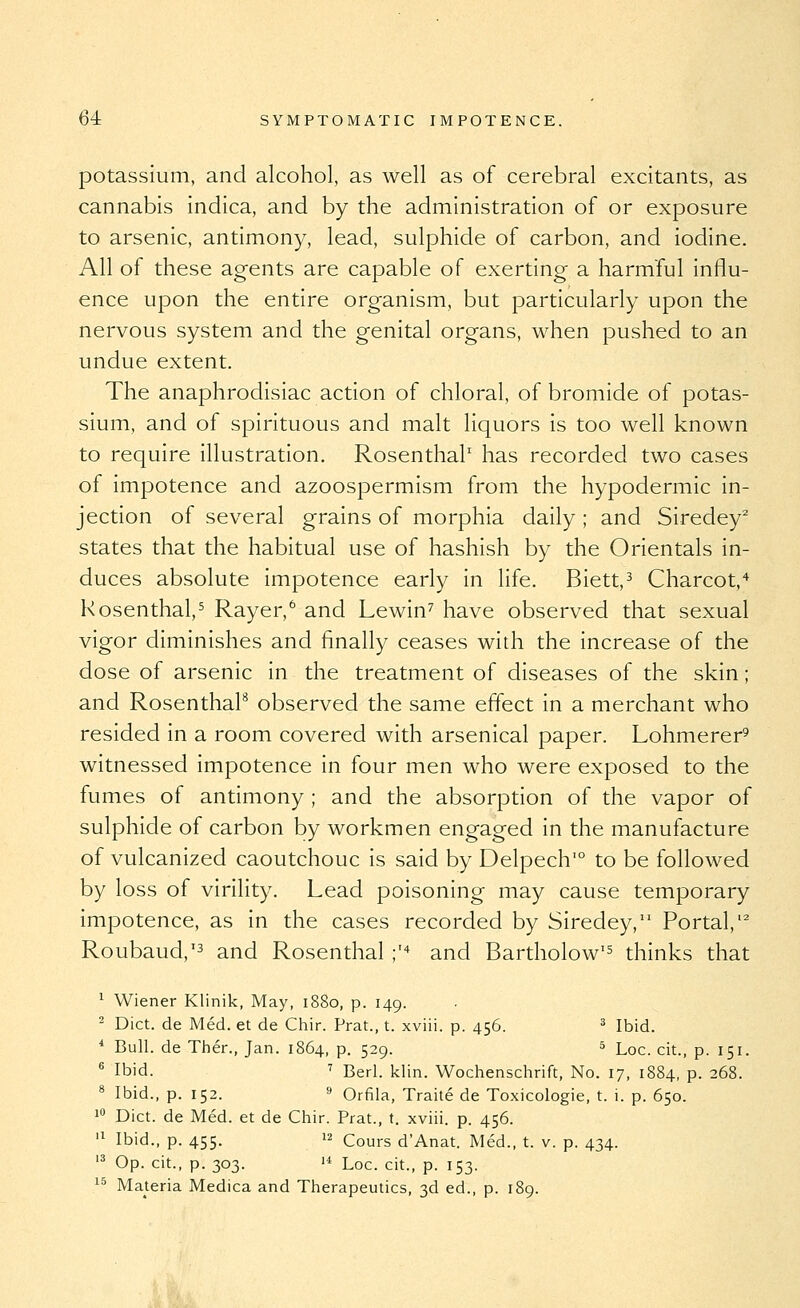 potassium, and alcohol, as well as of cerebral excitants, as cannabis indica, and by the administration of or exposure to arsenic, antimony, lead, sulphide of carbon, and iodine. All of these agents are capable of exerting a harmful influ- ence upon the entire organism, but particularly upon the nervous system and the genital organs, when pushed to an undue extent. The anaphrodisiac action of chloral, of bromide of potas- sium, and of spirituous and malt liquors is too well known to require illustration. Rosenthal' has recorded two cases of impotence and azoospermism from the hypodermic in- jection of several grains of morphia daily ; and Siredey^ states that the habitual use of hashish by the Orientals in- duces absolute impotence early in life. Biett,^ Charcot,'^ Rosenthal.^ Rayer,^ and Lewin'' have observed that sexual vigor diminishes and finally ceases with the increase of the dose of arsenic in the treatment of diseases of the skin; and Rosenthal observed the same effect in a merchant who resided in a room covered with arsenical paper. Lohmerer' witnessed impotence in four men who were exposed to the fumes of antimony ; and the absorption of the vapor of sulphide of carbon by workmen engaged in the manufacture of vulcanized caoutchouc is said by Delpech'° to be followed by loss of virility. Lead poisoning may cause temporary impotence, as in the cases recorded by Siredey, Portal,'^ Roubaud,'3 and Rosenthal ;^ and Bartholow'^ thinks that 1 Wiener Klinik, May, 1880, p. 149. ^ Diet, de Med. et de Chir. Prat., t. xviii. p. 456. ^ Ibid. * Bull, de Ther., Jan. 1864, p. 529. ' Loc. cit., p. 151. ^ Ibid. ^ Berl. klin. Wochenschrift, No. 17, 1884, p. 268. ^ Ibid., p. 152. 9 Orfila, Traite de Toxicologic, t. i. p. 650. 1 Diet, de Med. et de Chir. Prat., t. xviii. p. 456. '^ Ibid., p. 455. 12 Cours d'Anat. Med., t. v. p. 434. '^ Op. eit., p. 303. '* Loe. cit., p. 153. ^^ Materia Medica and Therapeutics, 3d ed., p. 189.