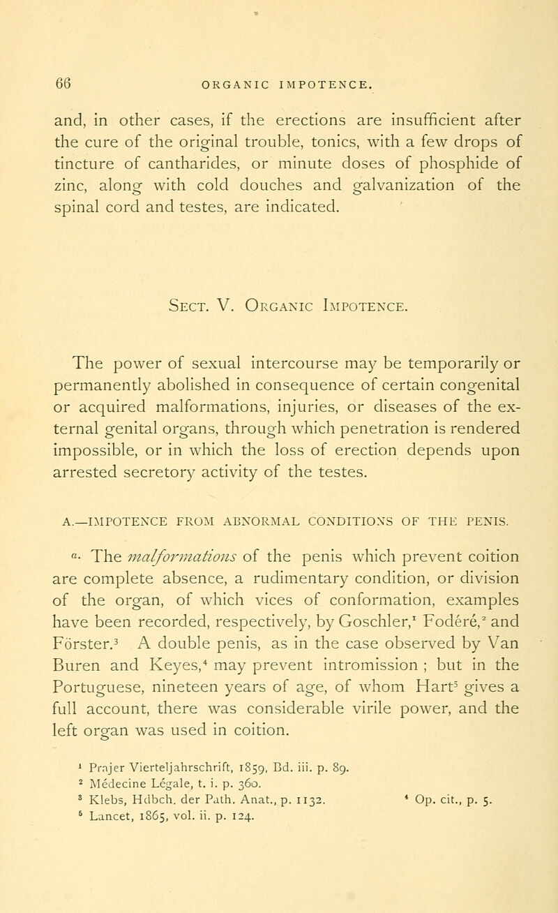 and, in other cases, if the erections are insufficient after the cure of the original trouble, tonics, with a few drops of tincture of cantharides, or minute doses of phosphide of zinc, along with cold douches and galvanization of the spinal cord and testes, are indicated. Sect. V. Organic Impotence. The power of sexual intercourse may be temporarily or permanently abolished in consequence of certain congenital or acquired malformations, injuries, or diseases of the ex- ternal genital organs, through which penetration is rendered impossible, or in which the loss of erection depends upon arrested secretory activity of the testes. A.—i:\IPOTENCE FROM ABNORMAL CONDITIONS OF THE PENIS. «• The malformations of the penis which prevent coition are complete absence, a rudimentary condition, or division of the organ, of which vices of conformation, examples have been recorded, respectively, by Goschler,' Fodere,^ and Forster,^ A double penis, as in the case observed by Van Buren and Keyes,'* may prevent intromission ; but in the Portuguese, nineteen years of age, of whom Hart^ gives a full account, there was considerable virile power, and the left organ was used in coition. * Prajer Vierteljahrschrift, 1859, ^^- ^''- P- 89. 2 Medecine Legale, t. i. p. 360. ^ Klebs, Hdbch. der Path. Anat., p. 1132. * Op. cit., p. 5. * Lancet, 1865, vol. ii. p. 124.